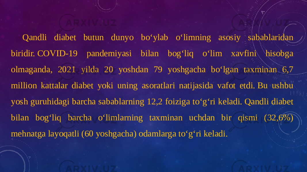 Qandli diabet butun dunyo bo‘ylab o‘limning asosiy sabablaridan biridir. COVID-19 pandemiyasi bilan bog‘liq o‘lim xavfini hisobga olmaganda, 2021 yilda 20 yoshdan 79 yoshgacha bo‘lgan taxminan 6,7 million kattalar diabet yoki uning asoratlari natijasida vafot etdi. Bu ushbu yosh guruhidagi barcha sabablarning 12,2 foiziga to‘g‘ri keladi. Qandli diabet bilan bog‘liq barcha o‘limlarning taxminan uchdan bir qismi (32,6%) mehnatga layoqatli (60 yoshgacha) odamlarga to‘g‘ri keladi. 