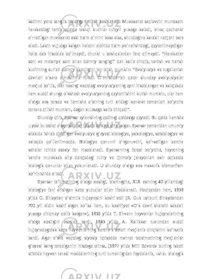 kechmi yana tenglik holatiga intilish boshlanadi. Muvozanat saqlovchi muntazam harakatdagi tartib odatda tashqi kuchlar tufayli yuzaga keladi, biroq qachonki о`rnatilgan muvozanat eski tizim о`rnini bosa olsa, shundagina kerakli natijani bera oladi. Lekin vujudga kelgan holatni alohida tizim yо`nalishidagi, qaytarilmaydigan holat deb hisoblab bо`lmaydi, chunki u boshqalardan farq qilmaydi. “Harakatlar soni va materiya soni bilan doimiy tengligi” dan kelib chiqib, tortish va itarish kuchining sur’ati doimiy ekanligini tan olish mumkin: “Evolyusiya va tugallanish davrlari о`zaro almashinib turadi. О`tmishda bir qator shunday evolyusiyalar mavjud bо`lib, ular hozirgi vaqtdagi evolyusiyaning ayni hisoblangan va kelajakda ham xuddi shunga о`xshash evolyusiyaning qaytarilishini kutish mumkin, ular ham о`ziga xos tarzda va hamisha о`zining turli xildagi konkret tomonlari bо`yicha tantana qilishi mumkin, degan xulosaga kelib chiqadi”. Shunday qilib, Spenser aylanishning qadimgi qoidasiga qaytadi. Bu qoida hamisha u yoki bu tashqi о`zgarish bilan falsafa tarixiga kirib kelgan. Spenser tomonidan umumiy shaklda ishlab chiqilgan evolyusiya g`oyasi biologiya, psixologiya, sotsiologiya va axloqda qо`llanilmoqda. Biologiya qonunni о`rganuvchi, kо`rsatilgan barcha sohalar ichida asosiy fan hisoblanadi. Spenserning farazi bо`yicha, hayotning barcha murakkab oliy darajadagi ruhiy va ijtimoiy jarayonlari oxir oqibatda biologik qonunlar bilan yakunlanadi. U shunday о`ziga xos mexanik biomorfizm kо`rinishida о`tadi. Spenser ta’limotining о`ziga xosligi, bizningcha, XIX asrning 40-yillaridagi biologiya fani erishgan katta yutuqlar bilan ifodalanadi. Haqiqatdan ham, 1838 yilda G. Shleyden о`simlik hujayrasini kashf etdi (R. Guk ushbuni Shleydendan 200 yil oldin kashf etgan bо`lsa ham, bu kashfiyot «О`z davri sharoiti sababli yuzaga chiqmay qolib ketgan»), 1839 yilda T. Shvann hayvonlar hujayralarining о`ziga xosligini asoslab berdi, 1843 yilda A. Kelikker tuxumdan xuddi hujayradagidek katta hayvonlarning barcha a’zolari rivojlanib chiqishini kо`rsatib berdi. Agar о`sha vaqtdagi siyosiy iqtisodda mehnat taqsimotining rivojlanish g`oyasi keng tarqalganini hisobga olinsa, (1827 yilda Mili Edvarde buning isboti sifatida hayvon tanasi moddalarining turli-tumanligidan foydalanib, ushbu biologik 