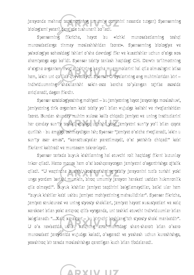 jarayonda mehnat taqsimotining umumiy qonunini nazarda tutgan) Spenserning biologizmi yetarli darajada tushunarli bо`ladi. Spenserning fikricha, hayot bu «ichki munosabatlarning tashqi munosabatlarga tinmay moslashishidan iborat». Spenserning biologiya va psixologiya sohasidagi ishlari о`sha davrdagi fikr va kuzatishlar uchun о`ziga xos ahamiyatga ega bо`ldi. Spenser tabiiy tanlash haqidagi CH. Darvin ta’limotining о`zigina organizm rivojlanishining barcha muammolarini hal qila olmasligini bilsa ham, lekin uni qо`llab-quvvatlaydi. Spenser G`oyalarining eng muhimlaridan biri – individuumning shakllanishi sekin-asta barcha tо`plangan tajriba asosida aniqlanadi, degan fikrdir. Spenser sotsiologiyasining mohiyati – bu jamiyatning hayot jarayoniga moslashuvi, jamiyatning tirik organizm kabi tabiiy yо`l bilan vujudga kelishi va rivojlanishidan iborat. Bundan shunday muhim xulosa kelib chiqadi: jamiyat va uning institutlarini har qanday sun’iy tashkil etishga urinishi yoki jamiyatni sun’iy yо`l bilan qayta qurilish - bu amalga oshmaydigan ish; Spenser “jamiyat о`zicha rivojlanadi, lekin u sun’iy asar emas”, “konstitusiyalar yaratilmaydi, о`zi yetishib chiqadi” kabi fikrlarni keltiradi va muntazam takrorlaydi. Spenser tarixda buyuk kishilarning hal etuvchi roli haqidagi fikrni butunlay inkor qiladi. Hatto monax ham о`zi boshqarayotgan jamiyatni о`zgartirishga ojizlik qiladi. “U vaqtincha buzishi, boshqarishning tabiiy jarayonini tutib turishi yoki unga yordam berishi mumkin, biroq umumiy jarayon harakati ustidan hukmronlik qila olmaydi”. Buyuk kishilar jamiyat taqdirini belgilamaydilar, balki ular ham “buyuk kishilar kabi ushbu jamiyat mohiyatining mahsulidirlar”. Spenser fikricha, jamiyat strukturasi va uning siyosiy shakllari, jamiyat hayoti xususiyatlari va xalq xarakteri bilan yoki aniqroq qilib vytganda, uni tashkil etuvchi individuumlar bilan belgilanadi: “...Xalq xarakteri – bu birinchi boshlang`ich siyosiy shakl manbaidir”. U о`z navbatida ushbu xalqning atrof-muhitdagi shart-sharoit bilan о`zaro munosabati jarayonida vujudga keladi, о`zgaradi va yashash uchun kurashishga, yaxshiroq bir tarzda moslashishga qaratilgan kuch bilan ifodalanadi. 