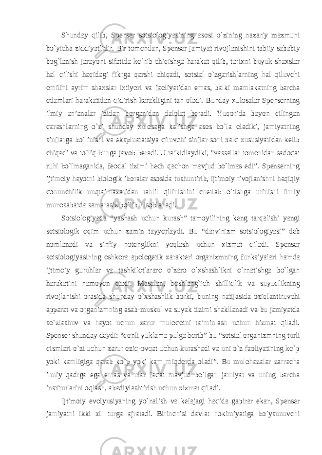 Shunday qilib, Spenser sotsiologiyasining asosi о`zining nazariy mazmuni bо`yicha ziddiyatlidir. Bir tomondan, Spenser jamiyat rivojlanishini tabiiy sababiy bog`lanish jarayoni sifatida kо`rib chiqishga harakat qilib, tarixni buyuk shaxslar hal qilishi haqidagi fikrga qarshi chiqadi, sotsial о`zgarishlarning hal qiluvchi omilini ayrim shaxslar ixtiyori va faoliyatidan emas, balki mamlakatning barcha odamlari harakatidan qidirish kerakligini tan oladi. Bunday xulosalar Spenserning ilmiy an’analar izidan borganidan dalolat beradi. Yuqorida bayon qilingan qarashlarning о`zi shunday xulosaga kelishga asos bо`la oladiki, jamiyatning sinflarga bо`linishi va ekspluatatsiya qiluvchi sinflar soni xalq xususiyatidan kelib chiqadi va tо`liq bunga javob beradi. U ta’kidlaydiki, “vassallar tomonidan sadoqat ruhi bо`lmaganida, feodal tizimi hech qachon mavjud bо`lmas edi”. Spenserning ijtimoiy hayotni biologik iboralar asosida tushuntirib, ijtimoiy rivojlanishni haqiqiy qonunchilik nuqtai-nazaridan tahlil qilinishini chetlab о`tishga urinishi ilmiy munosabatda samarasiz bо`lib hisoblanadi. Sotsiologiyada “yashash uchun kurash” tamoyilining keng tarqalishi yangi sotsiologik oqim uchun zamin tayyorlaydi. Bu “darvinizm sotsiologiyasi” deb nomlanadi va sinfiy notenglikni yoqlash uchun xizmat qiladi. Spenser sotsiologiyasining oshkora apologetik xarakteri organizmning funksiyalari hamda ijtimoiy guruhlar va tashkilotlararo о`zaro о`xshashlikni о`rnatishga bо`lgan harakatini namoyon etadi. Masalan, boshlang`ich shilliqlik va suyuqlikning rivojlanishi orasida shunday о`xshashlik borki, buning natijasida oziqlantiruvchi apparat va organizmning asab-muskul va suyak tizimi shakllanadi va bu jamiyatda sо`zlashuv va hayot uchun zarur muloqotni ta’minlash uchun hizmat qiladi. Spenser shunday deydi: “qonli yuklama pulga borib” bu “sotsial organizmning turli qismlari о`zi uchun zarur oziq-ovqat uchun kurashadi va uni о`z faoliyatining kо`p yoki kamligiga qarab kо`p yoki kam miqdorda oladi”. Bu mulohazalar zarracha ilmiy qadrga ega emas va ular faqat mavjud bо`lgan jamiyat va uning barcha institutlarini oqlash, abadiylashtirish uchun xizmat qiladi. Ijtimoiy evolyusiyaning yо`nalish va kelajagi haqida gapirar ekan, Spenser jamiyatni ikki xil turga ajratadi. Birinchisi davlat hokimiyatiga bо`ysunuvchi 