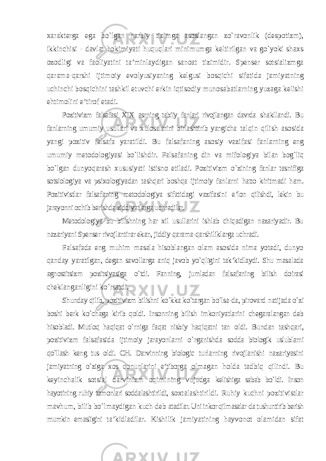 xarakterga ega bо`lgan harbiy tizimga asoslangan zо`ravonlik (despotizm), ikkinchisi - davlat hokimiyati huquqlari minimumga keltirilgan va gо`yoki shaxs ozodligi va faoliyatini ta’minlaydigan sanoat tizimidir. Spenser sotsializmga qarama-qarshi ijtimoiy evolyusiyaning kelgusi bosqichi sifatida jamiyatning uchinchi bosqichini tashkil etuvchi erkin iqtisodiy munosabatlarning yuzaga kelishi ehtimolini e’tirof etadi. Pozitivizm falsafasi XIX asrning tabiiy fanlari rivojlangan davrda shakllandi. Bu fanlarning umumiy usullari va xulosalarini birlashtirib yangicha talqin qilish asosida yangi pozitiv falsafa yaratildi. Bu falsafaning asosiy vazifasi fanlarning eng umumiy metodologiyasi bо`lishdir. Falsafaning din va mifologiya bilan bog`liq bо`lgan dunyoqarash xususiyati istisno etiladi. Pozitivizm о`zining fanlar tasnifiga sotsiologiya va psixologiyadan tashqari boshqa ijtimoiy fanlarni hatto kiritmadi ham. Pozitivistlar falsafaning metodologiya sifatidagi vazifasini e’lon qilishdi, lekin bu jarayonni ochib berishda ziddiyatlarga uchradilar. Metodologiya bu bilishning har xil usullarini ishlab chiqadigan nazariyadir. Bu nazariyani Spenser rivojlantirar ekan, jiddiy qarama-qarshiliklarga uchradi. Falsafada eng muhim masala hisoblangan olam asosida nima yotadi, dunyo qanday yaratilgan, degan savollarga aniq javob yо`qligini tak’kidlaydi. Shu masalada agnostitsizm pozitsiyasiga о`tdi. Fanning, jumladan falsafaning bilish doirasi cheklanganligini kо`rsatdi. Shunday qilib, pozitivizm bilishni kо`kka kо`targan bо`lsa-da, pirovard natijada о`zi boshi berk kо`chaga kirib qoldi. Insonning bilish imkoniyatlarini chegaralangan deb hisobladi. Mutloq haqiqat о`rniga faqat nisbiy haqiqatni tan oldi. Bundan tashqari, pozitivizm falsafasida ijtimoiy jarayonlarni о`rganishda sodda biologik uslublarni qо`llash keng tus oldi. CH. Darvinning biologic turlarning rivojlanishi nazariyasini jamiyatning о`ziga xos qonunlarini e’tiborga olmagan holda tadbiq qilindi. Bu keyinchalik sotsial darvinizm oqimining vujudga kelishiga sabab bо`ldi. Inson hayotining ruhiy tomonlari soddalashtirildi, soxtalashtirildi. Ruhiy kuchni pozitivistlar mavhum, bilib bо`lmaydigan kuch deb atadilar. Uni inkor qilmasalar-da tushuntirib berish mumkin emasligini ta’kidladilar. Kishilik jamiyatining hayvonot olamidan sifat 