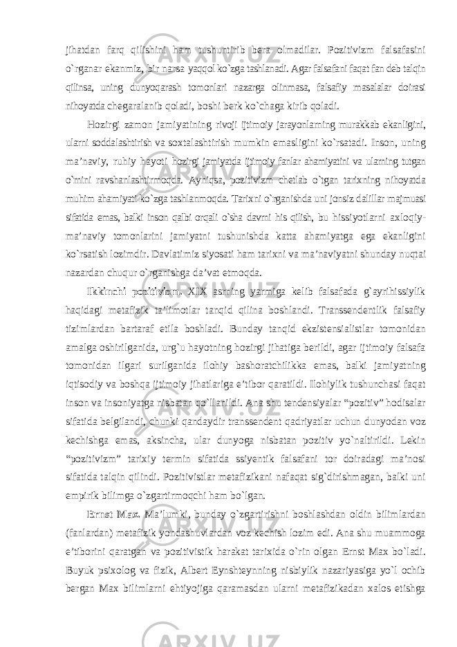 jihatdan farq qilishini ham tushuntirib bera olmadilar. Pozitivizm falsafasini о`rganar ekanmiz, bir narsa yaqqol kо`zga tashlanadi. Agar falsafani faqat fan deb talqin qilinsa, uning dunyoqarash tomonlari nazarga olinmasa, falsafiy masalalar doirasi nihoyatda chegaralanib qoladi, boshi berk kо`chaga kirib qoladi. Hozirgi zamon jamiyatining rivoji ijtimoiy jarayonlarning murakkab ekanligini, ularni soddalashtirish va soxtalashtirish mumkin emasligini kо`rsatadi. Inson, uning ma’naviy, ruhiy hayoti hozirgi jamiyatda ijtimoiy fanlar ahamiyatini va ularning tutgan о`rnini ravshanlashtirmoqda. Ayniqsa, pozitivizm chetlab о`tgan tarixning nihoyatda muhim ahamiyati kо`zga tashlanmoqda. Tarixni о`rganishda uni jonsiz dalillar majmuasi sifatida emas, balki inson qalbi orqali о`sha davrni his qilish, bu hissiyotlarni axloqiy- ma’naviy tomonlarini jamiyatni tushunishda katta ahamiyatga ega ekanligini kо`rsatish lozimdir. Davlatimiz siyosati ham tarixni va ma’naviyatni shunday nuqtai nazardan chuqur о`rganishga da’vat etmoqda. Ikkinchi pozitivizm. XIX asrning yarmiga kelib falsafada g`ayrihissiylik haqidagi metafizik ta’limotlar tanqid qilina boshlandi. Transsendentlik falsafiy tizimlardan bartaraf etila boshladi. Bunday tanqid ekzistensialistlar tomonidan amalga oshirilganida, urg`u hayotning hozirgi jihatiga berildi, agar ijtimoiy falsafa tomonidan ilgari surilganida ilohiy bashoratchilikka emas, balki jamiyatning iqtisodiy va boshqa ijtimoiy jihatlariga e’tibor qaratildi. Ilohiylik tushunchasi faqat inson va insoniyatga nisbatan qо`llanildi. Ana shu tendensiyalar “pozitiv” hodisalar sifatida belgilandi, chunki qandaydir transsendent qadriyatlar uchun dunyodan voz kechishga emas, aksincha, ular dunyoga nisbatan pozitiv yо`naltirildi. Lekin “pozitivizm” tarixiy termin sifatida ssiyentik falsafani tor doiradagi ma’nosi sifatida talqin qilindi. Pozitivistlar metafizikani nafaqat sig`dirishmagan, balki uni empirik bilimga о`zgartirmoqchi ham bо`lgan. Ernst Max. Ma’lumki, bunday о`zgartirishni boshlashdan oldin bilimlardan (fanlardan) metafizik yondashuvlardan voz kechish lozim edi. Ana shu muammoga e’tiborini qaratgan va pozitivistik harakat tarixida о`rin olgan Ernst Max bо`ladi. Buyuk psixolog va fizik, Albert Eynshteynning nisbiylik nazariyasiga yо`l ochib bergan Max bilimlarni ehtiyojiga qaramasdan ularni metafizikadan xalos etishga 