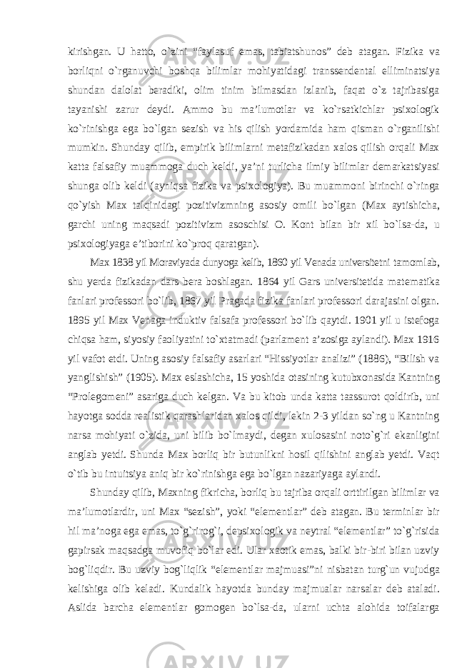 kirishgan. U hatto, о`zini “faylasuf emas, tabiatshunos” deb atagan. Fizika va borliqni о`rganuvchi boshqa bilimlar mohiyatidagi transsendental elliminatsiya shundan dalolat beradiki, olim tinim bilmasdan izlanib, faqat о`z tajribasiga tayanishi zarur deydi. Ammo bu ma’lumotlar va kо`rsatkichlar psixologik kо`rinishga ega bо`lgan sezish va his qilish yordamida ham qisman о`rganilishi mumkin. Shunday qilib, empirik bilimlarni metafizikadan xalos qilish orqali Max katta falsafiy muammoga duch keldi, ya’ni turlicha ilmiy bilimlar demarkatsiyasi shunga olib keldi (ayniqsa fizika va psixologiya). Bu muammoni birinchi о`ringa qо`yish Max talqinidagi pozitivizmning asosiy omili bо`lgan (Max aytishicha, garchi uning maqsadi pozitivizm asoschisi O. Kont bilan bir xil bо`lsa-da, u psixologiyaga e’tiborini kо`proq qaratgan). Max 1838 yil Moraviyada dunyoga kelib, 1860 yil Venada universitetni tamomlab, shu yerda fizikadan dars bera boshlagan. 1864 yil Gars universitetida matematika fanlari professori bо`lib, 1867 yil Pragada fizika fanlari professori darajasini olgan. 1895 yil Max Venaga induktiv falsafa professori bо`lib qaytdi. 1901 yil u istefoga chiqsa ham, siyosiy faoliyatini tо`xtatmadi (parlament a’zosiga aylandi). Max 1916 yil vafot etdi. Uning asosiy falsafiy asarlari “Hissiyotlar analizi” (1886), “Bilish va yanglishish” (1905). Max eslashicha, 15 yoshida otasining kutubxonasida Kantning “Prolegomeni” asariga duch kelgan. Va bu kitob unda katta taassurot qoldirib, uni hayotga sodda realistik qarashlaridan xalos qildi, lekin 2-3 yildan sо`ng u Kantning narsa mohiyati о`zida, uni bilib bо`lmaydi, degan xulosasini notо`g`ri ekanligini anglab yetdi. Shunda Max borliq bir butunlikni hosil qilishini anglab yetdi. Vaqt о`tib bu intuitsiya aniq bir kо`rinishga ega bо`lgan nazariyaga aylandi. Shunday qilib, Maxning fikricha, borliq bu tajriba orqali orttirilgan bilimlar va ma’lumotlardir, uni Max “sezish”, yoki “elementlar” deb atagan. Bu terminlar bir hil ma’noga ega emas, tо`g`rirog`i, depsixologik va neytral “elementlar” tо`g`risida gapirsak maqsadga muvofiq bо`lar edi. Ular xaotik emas, balki bir-biri bilan uzviy bog`liqdir. Bu uzviy bog`liqlik “elementlar majmuasi”ni nisbatan turg`un vujudga kelishiga olib keladi. Kundalik hayotda bunday majmualar narsalar deb ataladi. Aslida barcha elementlar gomogen bо`lsa-da, ularni uchta alohida toifalarga 