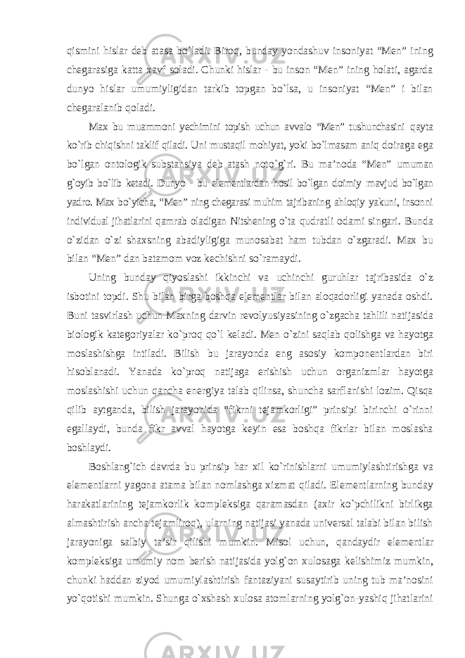 qismini hislar deb atasa bо`ladi. Biroq, bunday yondashuv insoniyat “Men” ining chegarasiga katta xavf soladi. Chunki hislar - bu inson “Men” ining holati, agarda dunyo hislar umumiyligidan tarkib topgan bо`lsa, u insoniyat “Men” i bilan chegaralanib qoladi. Max bu muammoni yechimini topish uchun avvalo “Men” tushunchasini qayta kо`rib chiqishni taklif qiladi. Uni mustaqil mohiyat, yoki bо`lmasam aniq doiraga ega bо`lgan ontologik substansiya deb atash notо`g`ri. Bu ma’noda “Men” umuman g`oyib bо`lib ketadi. Dunyo - bu elementlardan hosil bо`lgan doimiy mavjud bо`lgan yadro. Max bо`yicha, “Men” ning chegarasi muhim tajribaning ahloqiy yakuni, insonni individual jihatlarini qamrab oladigan Nitshening о`ta qudratli odami singari. Bunda о`zidan о`zi shaxsning abadiyligiga munosabat ham tubdan о`zgaradi. Max bu bilan “Men” dan batamom voz kechishni sо`ramaydi. Uning bunday qiyoslashi ikkinchi va uchinchi guruhlar tajribasida о`z isbotini topdi. Shu bilan birga boshqa elementlar bilan aloqadorligi yanada oshdi. Buni tasvirlash uchun Maxning darvin revolyusiyasining о`zgacha tahlili natijasida biologik kategoriyalar kо`proq qо`l keladi. Men о`zini saqlab qolishga va hayotga moslashishga intiladi. Bilish bu jarayonda eng asosiy komponentlardan biri hisoblanadi. Yanada kо`proq natijaga erishish uchun organizmlar hayotga moslashishi uchun qancha energiya talab qilinsa, shuncha sarflanishi lozim. Qisqa qilib aytganda, bilish jarayonida “fikrni tejamkorligi” prinsipi birinchi о`rinni egallaydi, bunda fikr avval hayotga keyin esa boshqa fikrlar bilan moslasha boshlaydi. Boshlang`ich davrda bu prinsip har xil kо`rinishlarni umumiylashtirishga va elementlarni yagona atama bilan nomlashga xizmat qiladi. Elementlarning bunday harakatlarining tejamkorlik kompleksiga qaramasdan (axir kо`pchilikni birlikga almashtirish ancha tejamliroq), ularning natijasi yanada universal talabi bilan bilish jarayoniga salbiy ta’sir qilishi mumkin. Misol uchun, qandaydir elementlar kompleksiga umumiy nom berish natijasida yolg`on xulosaga kelishimiz mumkin, chunki haddan ziyod umumiylashtirish fantaziyani susaytirib uning tub ma’nosini yо`qotishi mumkin. Shunga о`xshash xulosa atomlarning yolg`on-yashiq jihatlarini 