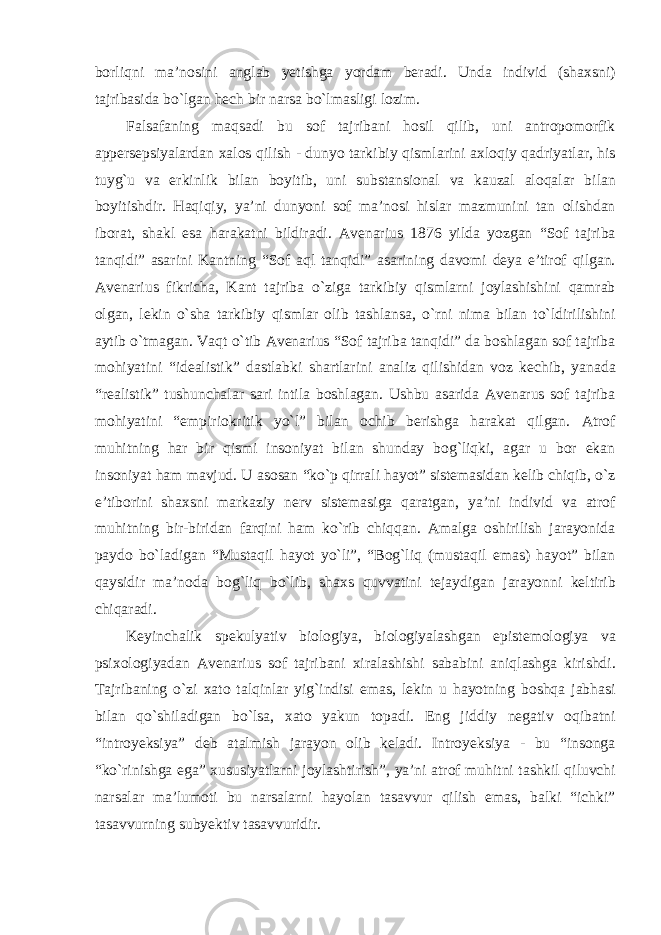 borliqni ma’nosini anglab yetishga yordam beradi. Unda individ (shaxsni) tajribasida bо`lgan hech bir narsa bо`lmasligi lozim. Falsafaning maqsadi bu sof tajribani hosil qilib, uni antropomorfik appersepsiyalardan xalos qilish - dunyo tarkibiy qismlarini axloqiy qadriyatlar, his tuyg`u va erkinlik bilan boyitib, uni substansional va kauzal aloqalar bilan boyitishdir. Haqiqiy, ya’ni dunyoni sof ma’nosi hislar mazmunini tan olishdan iborat, shakl esa harakatni bildiradi. Avenarius 1876 yilda yozgan “Sof tajriba tanqidi” asarini Kantning “Sof aql tanqidi” asarining davomi deya e’tirof qilgan. Avenarius fikricha, Kant tajriba о`ziga tarkibiy qismlarni joylashishini qamrab olgan, lekin о`sha tarkibiy qismlar olib tashlansa, о`rni nima bilan tо`ldirilishini aytib о`tmagan. Vaqt о`tib Avenarius “Sof tajriba tanqidi” da boshlagan sof tajriba mohiyatini “idealistik” dastlabki shartlarini analiz qilishidan voz kechib, yanada “realistik” tushunchalar sari intila boshlagan. Ushbu asarida Avenarus sof tajriba mohiyatini “empiriokritik yо`l” bilan ochib berishga harakat qilgan. Atrof muhitning har bir qismi insoniyat bilan shunday bog`liqki, agar u bor ekan insoniyat ham mavjud. U asosan “kо`p qirrali hayot” sistemasidan kelib chiqib, о`z e’tiborini shaxsni markaziy nerv sistemasiga qaratgan, ya’ni individ va atrof muhitning bir-biridan farqini ham kо`rib chiqqan. Amalga oshirilish jarayonida paydo bо`ladigan “Mustaqil hayot yо`li”, “Bog`liq (mustaqil emas) hayot” bilan qaysidir ma’noda bog`liq bо`lib, shaxs quvvatini tejaydigan jarayonni keltirib chiqaradi. Keyinchalik spekulyativ biologiya, biologiyalashgan epistemologiya va psixologiyadan Avenarius sof tajribani xiralashishi sababini aniqlashga kirishdi. Tajribaning о`zi xato talqinlar yig`indisi emas, lekin u hayotning boshqa jabhasi bilan qо`shiladigan bо`lsa, xato yakun topadi. Eng jiddiy negativ oqibatni “introyeksiya” deb atalmish jarayon olib keladi. Introyeksiya - bu “insonga “kо`rinishga ega” xususiyatlarni joylashtirish”, ya’ni atrof muhitni tashkil qiluvchi narsalar ma’lumoti bu narsalarni hayolan tasavvur qilish emas, balki “ichki” tasavvurning subyektiv tasavvuridir. 