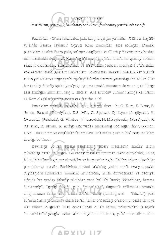 Tayanch iboralar: Pozitivizm, pozitivlik, bilishning uch davri, fanlarning pozitivistik tasnifi. Pozitivizm - G`arb falsafasida juda keng tarqalgan yо`nalish. XIX asrning 30- yillarida fransuz faylasufi Ogyust Kont tomonidan asos solingan. Demak, pozitivizm dastlab Fransiyada, sо`ngra Angliyada va G`arbiy Yevropaning boshqa mamlakatlarida rivojlandi. Kontning birlamchi talqinida falsafa har qanday birinchi sababni qidirishdan, substansional va hissiyotdan tashqari mohiyatni qidirishdan voz kechishi shart. Ana shu izlanishlarni pozitivistlar keraksiz “metafizika” sifatida xususiyatladilar va unga qarshi “ijobiy” bilimlar tizimini yaratishga intiladilar. Ular har qanday falsafiy spekulyatsiyaga qarama-qarshi, munozarasiz va aniq dalillarga asoslanadigan bilimlarni targ`ib qildilar. Ana shunday bilimni tizimga keltirishni O. Kont о`z falsafasining asosiy vazifasi deb bildi. Pozitivizm tarixi 3 davrga bо`linadi: birinchi davr – bu O. Kont, E. Littre, E. Renan, Roberti (Fransiyada), D.S. Mill, G. Spenser, Dj. Lyuts (Angliyada), Y. Oxorovich (Polshada), G. Virubov, V. Lesevich, N. Mixaylovskiy (Rossiyada), K. Kattaneo, D. Ferrari, R. Ardigo (Italiyada) kabilarning ijod etgan davri; ikkinchi davri – mexanizm va empiriokrititsizm davri deb ataladi; uchinchisi neopozitivizm davriga bо`linadi. Davrlarga bо`lish asosan falsafaning asosiy masalasini qanday talqin qilinishiga qarab bо`lingan. Bu asosiy masalani umuman inkor qiluvchilar, uning hal qilib bо`lmasligini tan oluvchilar va bu masalaning bо`linishni inkor qiluvchilar pozitivizmga xosdir. Pozitivizm dasturi о`zining yarim asrlik evolyusiyasida quyidagicha izohlanishi mumkin: birinchidan, bilish dunyoqarash va qadriyat sifatida har qanday falsafiy talqindan ozod bо`lishi kerak; ikkinchidan, hamma “an’anaviy”, ilgarigi falsafa, ya’ni “metafizika”, dogmatik ta’limotlar bevosita aniq, maxsus fanlar bilan almashtirilishi shart; (fanning о`zi – “falsafa”) yoki bilimlar tizimiga umumiy sharh berish, fanlar о`rtasidagi о`zaro munosabatlarni va ular tillarini о`rganish bilan qanoat hosil qilishi lozim; uchinchidan, falsafada “metafizika”ni yengish uchun о`rtacha yо`l tutish kerak, ya’ni materializm bilan 