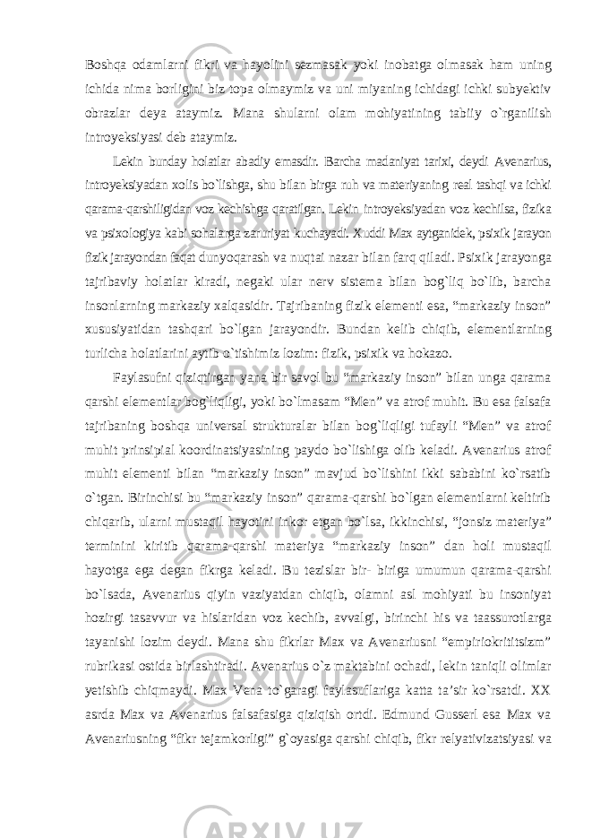 Boshqa odamlarni fikri va hayolini sezmasak yoki inobatga olmasak ham uning ichida nima borligini biz topa olmaymiz va uni miyaning ichidagi ichki subyektiv obrazlar deya ataymiz. Mana shularni olam mohiyatining tabiiy о`rganilish introyeksiyasi deb ataymiz. Lekin bunday holatlar abadiy emasdir. Barcha madaniyat tarixi, deydi Avenarius, introyeksiyadan xolis bо`lishga, shu bilan birga ruh va materiyaning real tashqi va ichki qarama-qarshiligidan voz kechishga qaratilgan. Lekin introyeksiyadan voz kechilsa, fizika va psixologiya kabi sohalarga zaruriyat kuchayadi. Xuddi Max aytganidek, psixik jarayon fizik jarayondan faqat dunyoqarash va nuqtai nazar bilan farq qiladi. Psixik jarayonga tajribaviy holatlar kiradi, negaki ular nerv sistema bilan bog`liq bо`lib, barcha insonlarning markaziy xalqasidir. Tajribaning fizik elementi esa, “markaziy inson” xususiyatidan tashqari bо`lgan jarayondir. Bundan kelib chiqib, elementlarning turlicha holatlarini aytib о`tishimiz lozim: fizik, psixik va hokazo. Faylasufni qiziqtirgan yana bir savol bu “markaziy inson” bilan unga qarama qarshi elementlar bog`liqligi, yoki bо`lmasam “Men” va atrof muhit. Bu esa falsafa tajribaning boshqa universal strukturalar bilan bog`liqligi tufayli “Men” va atrof muhit prinsipial koordinatsiyasining paydo bо`lishiga olib keladi. Avenarius atrof muhit elementi bilan “markaziy inson” mavjud bо`lishini ikki sababini kо`rsatib о`tgan. Birinchisi bu “markaziy inson” qarama-qarshi bо`lgan elementlarni keltirib chiqarib, ularni mustaqil hayotini inkor etgan bо`lsa, ikkinchisi, “jonsiz materiya” terminini kiritib qarama-qarshi materiya “markaziy inson” dan holi mustaqil hayotga ega degan fikrga keladi. Bu tezislar bir- biriga umumun qarama-qarshi bо`lsada, Avenarius qiyin vaziyatdan chiqib, olamni asl mohiyati bu insoniyat hozirgi tasavvur va hislaridan voz kechib, avvalgi, birinchi his va taassurotlarga tayanishi lozim deydi. Mana shu fikrlar Max va Avenariusni “empiriokrititsizm” rubrikasi ostida birlashtiradi. Avenarius о`z maktabini ochadi, lekin taniqli olimlar yetishib chiqmaydi. Max Vena tо`garagi faylasuflariga katta ta’sir kо`rsatdi. XX asrda Max va Avenarius falsafasiga qiziqish ortdi. Edmund Gusserl esa Max va Avenariusning “fikr tejamkorligi” g`oyasiga qarshi chiqib, fikr relyativizatsiyasi va 