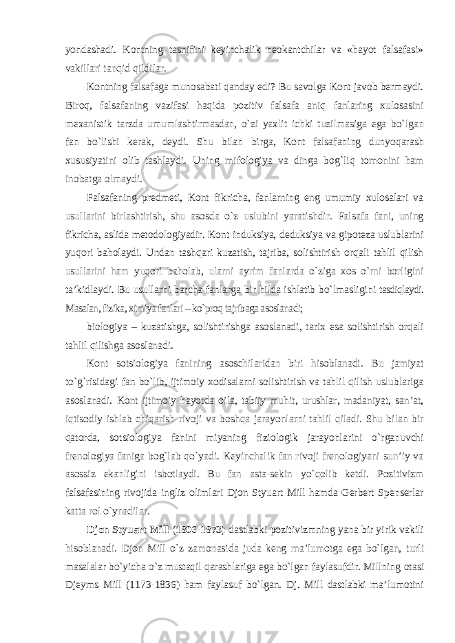 yondashadi. Kontning tasnifini keyinchalik neokantchilar va «hayot falsafasi» vakillari tanqid qildilar. Kontning falsafaga munosabati qanday edi? Bu savolga Kont javob bermaydi. Biroq, falsafaning vazifasi haqida pozitiv falsafa aniq fanlaring xulosasini mexanistik tarzda umumlashtirmasdan, о`zi yaxlit ichki tuzilmasiga ega bо`lgan fan bо`lishi kerak, deydi. Shu bilan birga, Kont falsafaning dunyoqarash xususiyatini olib tashlaydi. Uning mifologiya va dinga bog`liq tomonini ham inobatga olmaydi. Falsafaning predmeti, Kont fikricha, fanlarning eng umumiy xulosalari va usullarini birlashtirish, shu asosda о`z uslubini yaratishdir. Falsafa fani, uning fikricha, aslida metodologiyadir. Kont induksiya, deduksiya va gipoteza uslublarini yuqori baholaydi. Undan tashqari kuzatish, tajriba, solishtirish orqali tahlil qilish usullarini ham yuqori baholab, ularni ayrim fanlarda о`ziga xos о`rni borligini ta’kidlaydi. Bu usullarni barcha fanlarga bir hilda ishlatib bо`lmasligini tasdiqlaydi. Masalan, fizika, ximiya fanlari – kо`proq tajribaga asoslanadi; biologiya – kuzatishga, solishtirishga asoslanadi, tarix esa solishtirish orqali tahlil qilishga asoslanadi. Kont sotsiologiya fanining asoschilaridan biri hisoblanadi. Bu jamiyat tо`g`risidagi fan bо`lib, ijtimoiy xodisalarni solishtirish va tahlil qilish uslublariga asoslanadi. Kont ijtimoiy hayotda oila, tabiiy muhit, urushlar, madaniyat, san’at, iqtisodiy ishlab chiqarish rivoji va boshqa jarayonlarni tahlil qiladi. Shu bilan bir qatorda, sotsiologiya fanini miyaning fiziologik jarayonlarini о`rganuvchi frenologiya faniga bog`lab qо`yadi. Keyinchalik fan rivoji frenologiyani sun’iy va asossiz ekanligini isbotlaydi. Bu fan asta-sekin yо`qolib ketdi. Pozitivizm falsafasining rivojida ingliz olimlari Djon Styuart Mill hamda Gerbert Spenserlar katta rol о`ynadilar. Djon Styuart Mill (1806-1873) dastlabki pozitivizmning yana bir yirik vakili hisoblanadi. Djon Mill о`z zamonasida juda keng ma’lumotga ega bо`lgan, turli masalalar bо`yicha о`z mustaqil qarashlariga ega bо`lgan faylasufdir. Millning otasi Djeyms Mill (1173-1836) ham faylasuf bо`lgan. Dj. Mill dastlabki ma’lumotini 