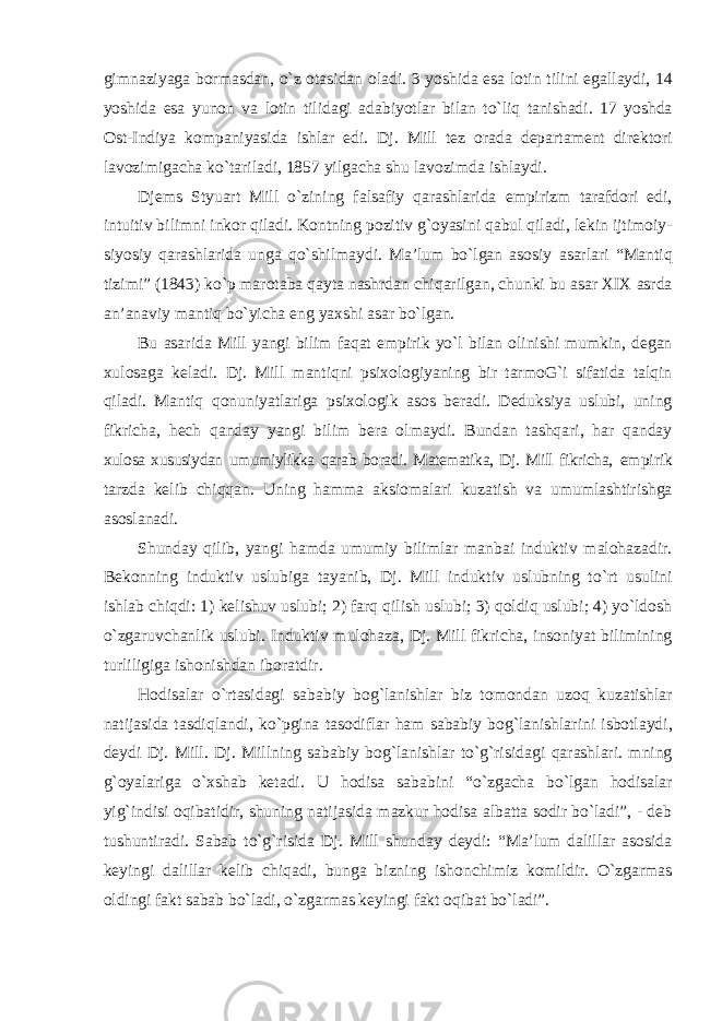 gimnaziyaga bormasdan, о`z otasidan oladi. 3 yoshida esa lotin tilini egallaydi, 14 yoshida esa yunon va lotin tilidagi adabiyotlar bilan tо`liq tanishadi. 17 yoshda Ost-Indiya kompaniyasida ishlar edi. Dj. Mill tez orada departament direktori lavozimigacha kо`tariladi, 1857 yilgacha shu lavozimda ishlaydi. Djems Styuart Mill о`zining falsafiy qarashlarida empirizm tarafdori edi, intuitiv bilimni inkor qiladi. Kontning pozitiv g`oyasini qabul qiladi, lekin ijtimoiy- siyosiy qarashlarida unga qо`shilmaydi. Ma’lum bо`lgan asosiy asarlari “Mantiq tizimi” (1843) kо`p marotaba qayta nashrdan chiqarilgan, chunki bu asar XIX asrda an’anaviy mantiq bо`yicha eng yaxshi asar bо`lgan. Bu asarida Mill yangi bilim faqat empirik yо`l bilan olinishi mumkin, degan xulosaga keladi. Dj. Mill mantiqni psixologiyaning bir tarmoG`i sifatida talqin qiladi. Mantiq qonuniyatlariga psixologik asos beradi. Deduksiya uslubi, uning fikricha, hech qanday yangi bilim bera olmaydi. Bundan tashqari, har qanday xulosa xususiydan umumiylikka qarab boradi. Matematika, Dj. Mill fikricha, empirik tarzda kelib chiqqan. Uning hamma aksiomalari kuzatish va umumlashtirishga asoslanadi. Shunday qilib, yangi hamda umumiy bilimlar manbai induktiv malohazadir. Bekonning induktiv uslubiga tayanib, Dj. Mill induktiv uslubning tо`rt usulini ishlab chiqdi: 1) kelishuv uslubi; 2) farq qilish uslubi; 3) qoldiq uslubi; 4) yо`ldosh о`zgaruvchanlik uslubi. Induktiv mulohaza, Dj. Mill fikricha, insoniyat bilimining turliligiga ishonishdan iboratdir. Hodisalar о`rtasidagi sababiy bog`lanishlar biz tomondan uzoq kuzatishlar natijasida tasdiqlandi, kо`pgina tasodiflar ham sababiy bog`lanishlarini isbotlaydi, deydi Dj. Mill. Dj. Millning sababiy bog`lanishlar tо`g`risidagi qarashlari. mning g`oyalariga о`xshab ketadi. U hodisa sababini “о`zgacha bо`lgan hodisalar yig`indisi oqibatidir, shuning natijasida mazkur hodisa albatta sodir bо`ladi”, - deb tushuntiradi. Sabab tо`g`risida Dj. Mill shunday deydi: “Ma’lum dalillar asosida keyingi dalillar kelib chiqadi, bunga bizning ishonchimiz komildir. О`zgarmas oldingi fakt sabab bо`ladi, о`zgarmas keyingi fakt oqibat bо`ladi”. 