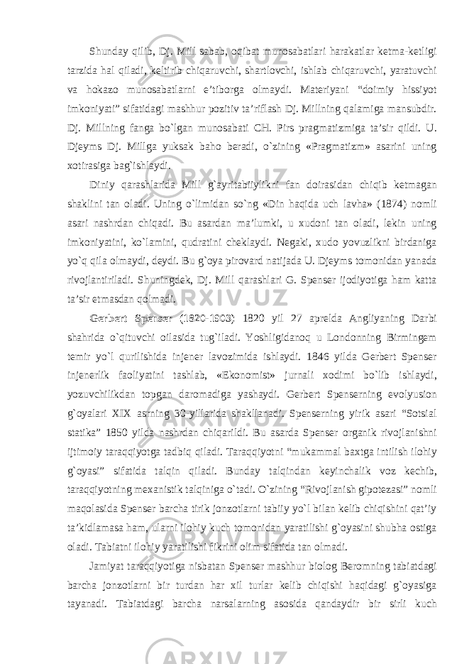 Shunday qilib, Dj. Mill sabab, oqibat munosabatlari harakatlar ketma-ketligi tarzida hal qiladi, keltirib chiqaruvchi, shartlovchi, ishlab chiqaruvchi, yaratuvchi va hokazo munosabatlarni e’tiborga olmaydi. Materiyani “doimiy hissiyot imkoniyati” sifatidagi mashhur pozitiv ta’riflash Dj. Millning qalamiga mansubdir. Dj. Millning fanga bо`lgan munosabati CH. Pirs pragmatizmiga ta’sir qildi. U. Djeyms Dj. Millga yuksak baho beradi, о`zining «Pragmatizm» asarini uning xotirasiga bag`ishlaydi. Diniy qarashlarida Mill g`ayritabiiylikni fan doirasidan chiqib ketmagan shaklini tan oladi. Uning о`limidan sо`ng «Din haqida uch lavha» (1874) nomli asari nashrdan chiqadi. Bu asardan ma’lumki, u xudoni tan oladi, lekin uning imkoniyatini, kо`lamini, qudratini cheklaydi. Negaki, xudo yovuzlikni birdaniga yо`q qila olmaydi, deydi. Bu g`oya pirovard natijada U. Djeyms tomonidan yanada rivojlantiriladi. Shuningdek, Dj. Mill qarashlari G. Spenser ijodiyotiga ham katta ta’sir etmasdan qolmadi. Gerbert Spenser (1820-1903) 1820 yil 27 aprelda Angliyaning Darbi shahrida о`qituvchi oilasida tug`iladi. Yoshligidanoq u Londonning Birmingem temir yо`l qurilishida injener lavozimida ishlaydi. 1846 yilda Gerbert Spenser injenerlik faoliyatini tashlab, «Ekonomist» jurnali xodimi bо`lib ishlaydi, yozuvchilikdan topgan daromadiga yashaydi. Gerbert Spenserning evolyusion g`oyalari XIX asrning 30-yillarida shakllanadi. Spenserning yirik asari “Sotsial statika” 1850 yilda nashrdan chiqarildi. Bu asarda Spenser organik rivojlanishni ijtimoiy taraqqiyotga tadbiq qiladi. Taraqqiyotni “mukammal baxtga intilish ilohiy g`oyasi” sifatida talqin qiladi. Bunday talqindan keyinchalik voz kechib, taraqqiyotning mexanistik talqiniga о`tadi. О`zining “Rivojlanish gipotezasi” nomli maqolasida Spenser barcha tirik jonzotlarni tabiiy yо`l bilan kelib chiqishini qat’iy ta’kidlamasa ham, ularni ilohiy kuch tomonidan yaratilishi g`oyasini shubha ostiga oladi. Tabiatni ilohiy yaratilishi fikrini olim sifatida tan olmadi. Jamiyat taraqqiyotiga nisbatan Spenser mashhur biolog Beromning tabiatdagi barcha jonzotlarni bir turdan har xil turlar kelib chiqishi haqidagi g`oyasiga tayanadi. Tabiatdagi barcha narsalarning asosida qandaydir bir sirli kuch 