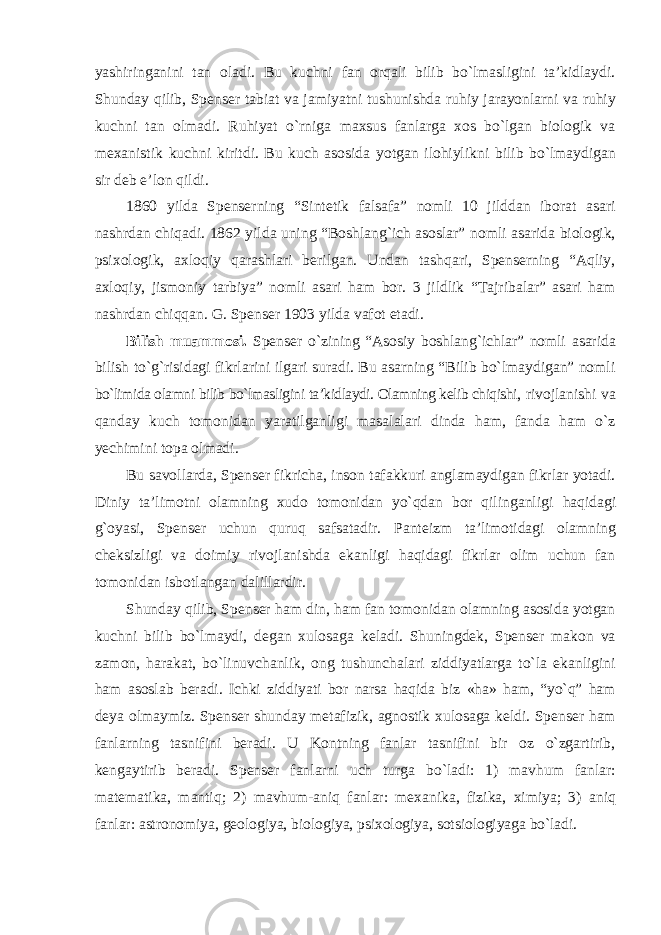 yashiringanini tan oladi. Bu kuchni fan orqali bilib bо`lmasligini ta’kidlaydi. Shunday qilib, Spenser tabiat va jamiyatni tushunishda ruhiy jarayonlarni va ruhiy kuchni tan olmadi. Ruhiyat о`rniga maxsus fanlarga xos bо`lgan biologik va mexanistik kuchni kiritdi. Bu kuch asosida yotgan ilohiylikni bilib bо`lmaydigan sir deb e’lon qildi. 1860 yilda Spenserning “Sintetik falsafa” nomli 10 jilddan iborat asari nashrdan chiqadi. 1862 yilda uning “Boshlang`ich asoslar” nomli asarida biologik, psixologik, axloqiy qarashlari berilgan. Undan tashqari, Spenserning “Aqliy, axloqiy, jismoniy tarbiya” nomli asari ham bor. 3 jildlik “Tajribalar” asari ham nashrdan chiqqan. G. Spenser 1903 yilda vafot etadi. Bilish muammosi. Spenser о`zining “Asosiy boshlang`ichlar” nomli asarida bilish tо`g`risidagi fikrlarini ilgari suradi. Bu asarning “Bilib bо`lmaydigan” nomli bо`limida olamni bilib bо`lmasligini ta’kidlaydi. Olamning kelib chiqishi, rivojlanishi va qanday kuch tomonidan yaratilganligi masalalari dinda ham, fanda ham о`z yechimini topa olmadi. Bu savollarda, Spenser fikricha, inson tafakkuri anglamaydigan fikrlar yotadi. Diniy ta’limotni olamning xudo tomonidan yо`qdan bor qilinganligi haqidagi g`oyasi, Spenser uchun quruq safsatadir. Panteizm ta’limotidagi olamning cheksizligi va doimiy rivojlanishda ekanligi haqidagi fikrlar olim uchun fan tomonidan isbotlangan dalillardir. Shunday qilib, Spenser ham din, ham fan tomonidan olamning asosida yotgan kuchni bilib bо`lmaydi, degan xulosaga keladi. Shuningdek, Spenser makon va zamon, harakat, bо`linuvchanlik, ong tushunchalari ziddiyatlarga tо`la ekanligini ham asoslab beradi. Ichki ziddiyati bor narsa haqida biz «ha» ham, “yо`q” ham deya olmaymiz. Spenser shunday metafizik, agnostik xulosaga keldi. Spenser ham fanlarning tasnifini beradi. U Kontning fanlar tasnifini bir oz о`zgartirib, kengaytirib beradi. Spenser fanlarni uch turga bо`ladi: 1) mavhum fanlar: matematika, mantiq; 2) mavhum-aniq fanlar: mexanika, fizika, ximiya; 3) aniq fanlar: astronomiya, geologiya, biologiya, psixologiya, sotsiologiyaga bо`ladi. 