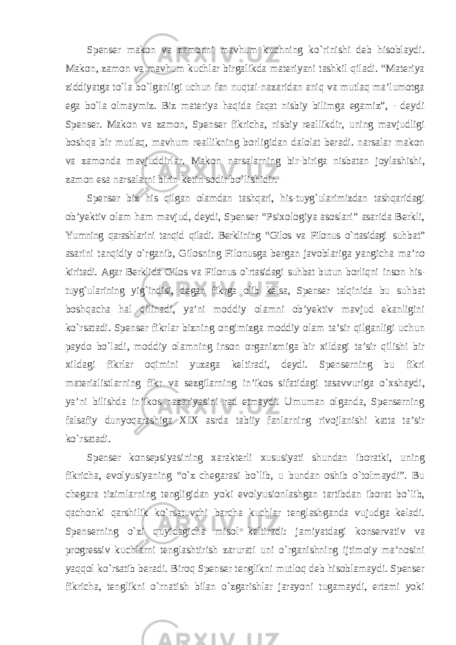 Spenser makon va zamonni mavhum kuchning kо`rinishi deb hisoblaydi. Makon, zamon va mavhum kuchlar birgalikda materiyani tashkil qiladi. “Materiya ziddiyatga tо`la bо`lganligi uchun fan nuqtai-nazaridan aniq va mutlaq ma’lumotga ega bо`la olmaymiz. Biz materiya haqida faqat nisbiy bilimga egamiz”, - deydi Spenser. Makon va zamon, Spenser fikricha, nisbiy reallikdir, uning mavjudligi boshqa bir mutlaq, mavhum reallikning borligidan dalolat beradi. narsalar makon va zamonda mavjuddirlar. Makon narsalarning bir-biriga nisbatan joylashishi, zamon esa narsalarni birin-ketin sodir bо`lishidir. Spenser biz his qilgan olamdan tashqari, his-tuyg`ularimizdan tashqaridagi ob’yektiv olam ham mavjud, deydi, Spenser “Psixologiya asoslari” asarida Berkli, Yumning qarashlarini tanqid qiladi. Berklining “Gilos va Filonus о`rtasidagi suhbat” asarini tanqidiy о`rganib, Gilosning Filonusga bergan javoblariga yangicha ma’no kiritadi. Agar Berklida Gilos va Filonus о`rtasidagi suhbat butun borliqni inson his- tuyg`ularining yig`indisi, degan fikrga olib kelsa, Spenser talqinida bu suhbat boshqacha hal qilinadi, ya’ni moddiy olamni ob’yektiv mavjud ekanligini kо`rsatadi. Spenser fikrlar bizning ongimizga moddiy olam ta’sir qilganligi uchun paydo bо`ladi, moddiy olamning inson organizmiga bir xildagi ta’sir qilishi bir xildagi fikrlar oqimini yuzaga keltiradi, deydi. Spenserning bu fikri materialistlarning fikr va sezgilarning in’ikos sifatidagi tasavvuriga о`xshaydi, ya’ni bilishda in’ikos nazariyasini rad etmaydi. Umuman olganda, Spenserning falsafiy dunyoqarashiga XIX asrda tabiiy fanlarning rivojlanishi katta ta’sir kо`rsatadi. Spenser konsepsiyasining xarakterli xususiyati shundan iboratki, uning fikricha, evolyusiyaning “о`z chegarasi bо`lib, u bundan oshib о`tolmaydi”. Bu chegara tizimlarning tengligidan yoki evolyusionlashgan tartibdan iborat bо`lib, qachonki qarshilik kо`rsatuvchi barcha kuchlar tenglashganda vujudga keladi. Spenserning о`zi quyidagicha misol keltiradi: jamiyatdagi konservativ va progressiv kuchlarni tenglashtirish zarurati uni о`rganishning ijtimoiy ma’nosini yaqqol kо`rsatib beradi. Biroq Spenser tenglikni mutloq deb hisoblamaydi. Spenser fikricha, tenglikni о`rnatish bilan о`zgarishlar jarayoni tugamaydi, ertami yoki 