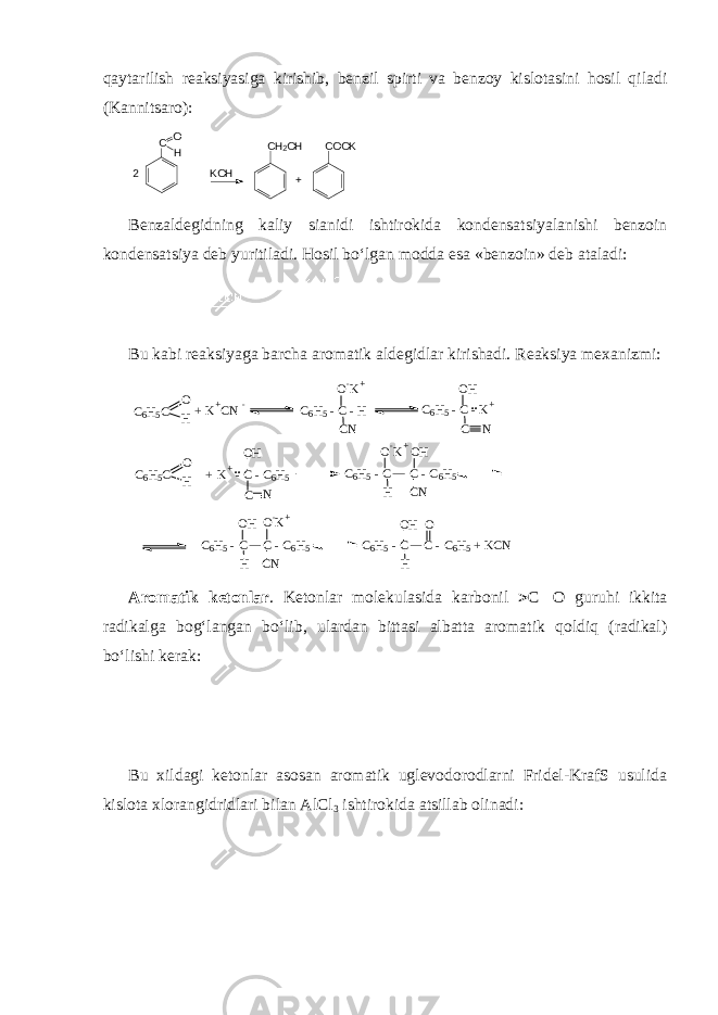 qaytarilish reaksiyasiga kirishib, benzil spirti va benzoy kislotasini hosil qiladi (Kannitsaro): +K O H2 С O O KС О Н С Н 2 O H Benzaldegidning kaliy sianidi ishtirokida kondensatsiyalanishi benzoin kondensatsiya deb yuritiladi. Hosil bo‘lgan modda esa «benzoin» deb ataladi: Bu kabi reaksiyaga barcha aromatik aldegidlar kirishadi. Reaksiya mexanizmi: C 6 H 5 - C C - C 6 H 5 + K C N H OO H C 6 H 5 - C C - C 6 H 5 H C NO - K + O H C 6 H 5 - C C - C 6 H 5O - K + H C NO H .. + K + - C - C 6 H 5O H C NC 6 H 5 C O H .. C 6 H 5 - C - K +O H C NC 6 H 5 - C - HO - K + C N+ K + C N - C 6 H 5 C O H Aromatik ketonlar . Ketonlar molekulasida karbonil  C  O guruhi ikkita radikalga bog‘langan bo‘lib, ulardan bittasi albatta aromatik qoldiq (radikal) bo‘lishi kerak: Bu xildagi ketonlar asosan aromatik uglevodorodlarni Fridel-KrafS usulida kislota xlorangidridlari bilan AlCl 3 ishtirokida atsillab olinadi: 