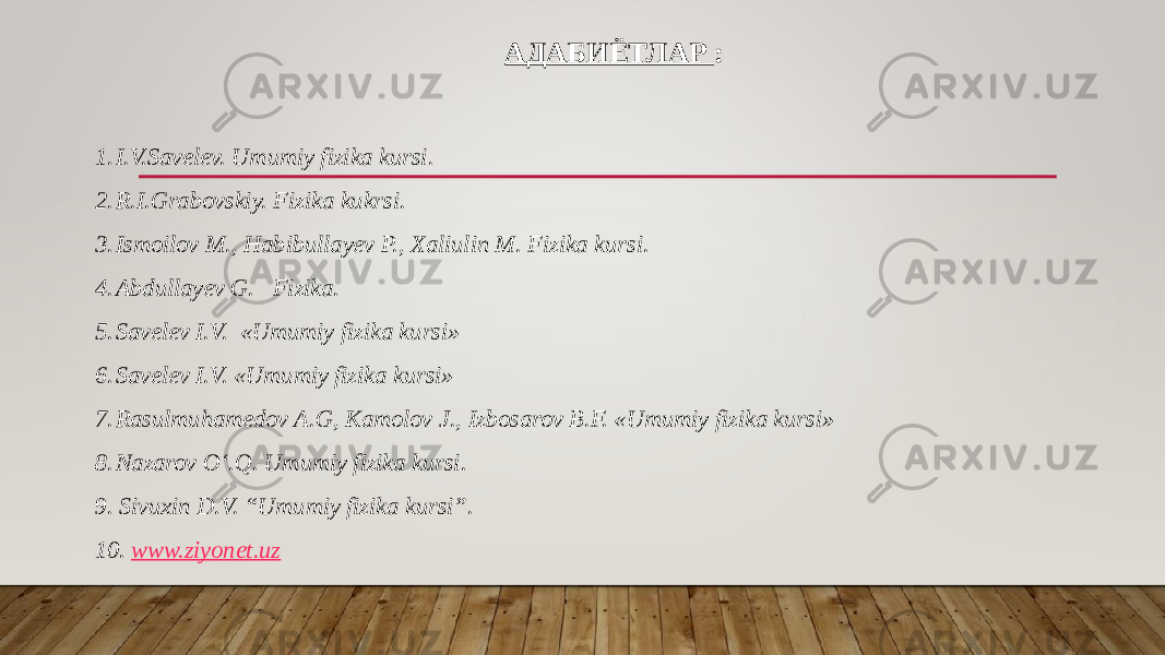 АДАБИЁТЛАР : 1. I.V.Savelev. Umumiy fizika kursi. 2. R.I.Grabovskiy. Fizika kukrsi. 3. Ismoilov M., Habibullayev P., Xaliulin M. Fizika kursi. 4. Abdullayev G. Fizika. 5. Savelev I.V. «Umumiy fizika kursi» 6. Savelev I.V. «Umumiy fizika kursi» 7. Rasulmuhamedov A.G, Kamolov J., Izbosarov B.F. «Umumiy fizika kursi» 8. Nazarov O‘.Q. Umumiy fizika kursi. 9. Sivuxin D.V. “Umumiy fizika kursi”. 10. www.ziyonet.uz 