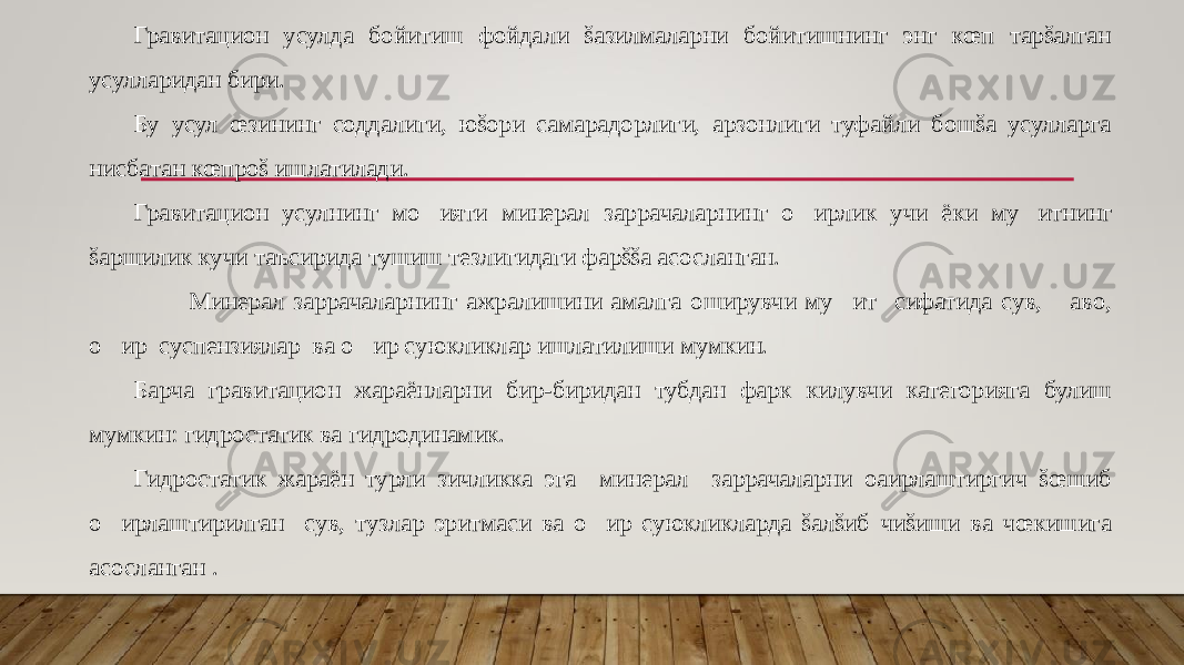 Гравитацион усулда бойитиш фойдали šазилмаларни бойитишнинг энг кœп тарšалган усулларидан бири. Бу усул œзининг соддалиги, юšори самарадорлиги, арзонлиги туфайли бошšа усулларга нисбатан кœпроš ишлатилади. Гравитацион усулнинг мо&#157;ияти минерал заррачаларнинг о&#157; ирлик учи ёки му&#157;итнинг šаршилик кучи таъсирида тушиш тезлигидаги фарššа асосланган. Минерал заррачаларнинг ажралишини амалга оширувчи му&#157;ит сифатида сув, &#157;аво, о &#157; ир суспензиялар ва о &#157; ир суюкликлар ишлатилиши мумкин. Барча гравитацион жараёнларни бир-биридан тубдан фарк килувчи категорияга булиш мумкин: гидростатик ва гидродинамик. Гидростатик жараён турли зичликка эга минерал заррачаларни оaирлаштиргич šœшиб о &#157; ирлаштирилган сув, тузлар эритмаси ва о &#157; ир суюкликларда šалšиб чиšиши ва чœкишига асосланган . 