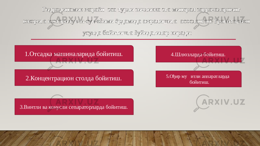 Гидродинамик жараён эса турли зичликка эга минерал заррачаларнинг юкорига кœтарилувчи сув оšими ёрдамида ажралишига асосланган. Гравитацион усулда бойитишга šуйидагилар киради: 1.Отсадка машиналарида бойитиш. 2.Концентрацион столда бойитиш. 3.Винтли ва конусли сепараторларда бойитиш. 4.Шлюзларда бойитиш. 5.Ођир му&#157;итли аппаратларда бойитиш. 