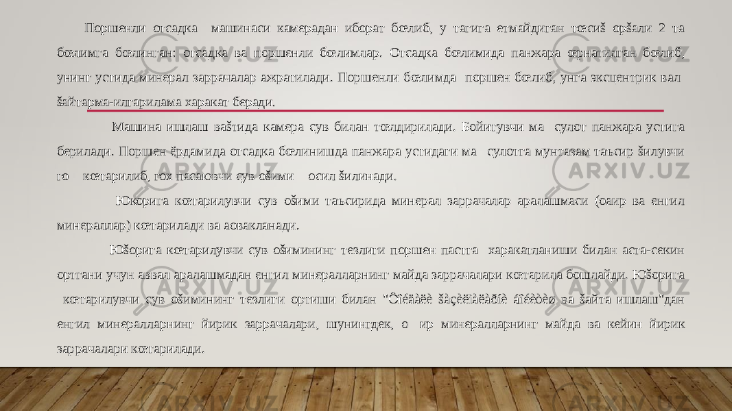 Поршенли отсадка машинаси камерадан иборат бœлиб, у тагига етмайдиган тœсиš орšали 2 та бœлимга бœлинган: отсадка ва поршенли бœлимлар. Отсадка бœлимида панжара œрнатилган бœлиб, унинг устида минерал заррачалар ажратилади. Поршенли бœлимда поршен бœлиб, унга эксцентрик вал šайтарма-илгарилама харакат беради. Машина ишлаш ваšтида камера сув билан тœлдирилади. Бойитувчи ма&#157;сулот панжара устига берилади. Поршен ёрдамида отсадка бœлинишда панжара устидаги ма&#157;сулотга мунтазам таъсир šилувчи го&#157; кœтарилиб, гох пасаювчи сув оšими &#157;осил šилинади. Юкорига кœтарилувчи сув оšими таъсирида минерал заррачалар аралашмаси (оaир ва енгил минераллар) кœтарилади ва aовакланади. Юšорига кœтарилувчи сув оšимининг тезлиги поршен пастга харакатланиши билан аста-секин ортгани учун аввал аралашмадан енгил минералларнинг майда заррачалари кœтарила бошлайди. Юšорига кœтарилувчи сув оšимининг тезлиги ортиши билан &#34;Ôîéäàëè šàçèëìàëàðíè áîéèòèø ва šайта ишлаш&#34;дан енгил минералларнинг йирик заррачалари, шунингдек, о&#157; ир минералларнинг майда ва кейин йирик заррачалари кœтарилади. 