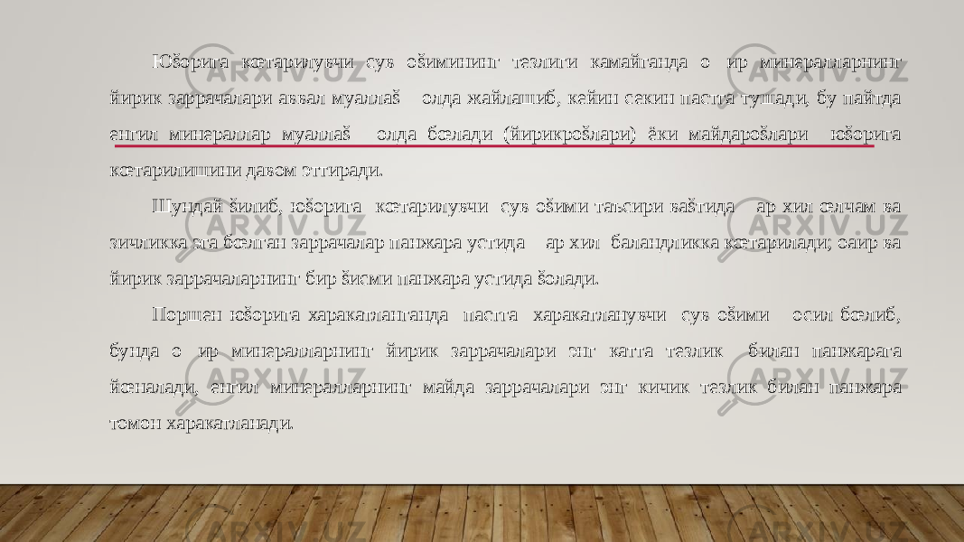 Юšорига кœтарилувчи сув оšимининг тезлиги камайганда о&#157; ир минералларнинг йирик заррачалари аввал муаллаš &#157;олда жайлашиб, кейин секин пастга тушади, бу пайтда енгил минераллар муаллаš &#157;олда бœлади (йирикроšлари) ёки майдароšлари юšорига кœтарилишини давом эттиради. Шундай šилиб, юšорига кœтарилувчи сув оšими таъсири ваšтида &#157;ар хил œлчам ва зичликка эга бœлган заррачалар панжара устида &#157;ар хил баландликка кœтарилади; оaир ва йирик заррачаларнинг бир šисми панжара устида šолади. Поршен юšорига харакатланганда пастга харакатланувчи сув оšими &#157;осил бœлиб, бунда о &#157; ир минералларнинг йирик заррачалари энг катта тезлик билан панжарага йœналади, енгил минералларнинг майда заррачалари энг кичик тезлик билан панжара томон харакатланади. 