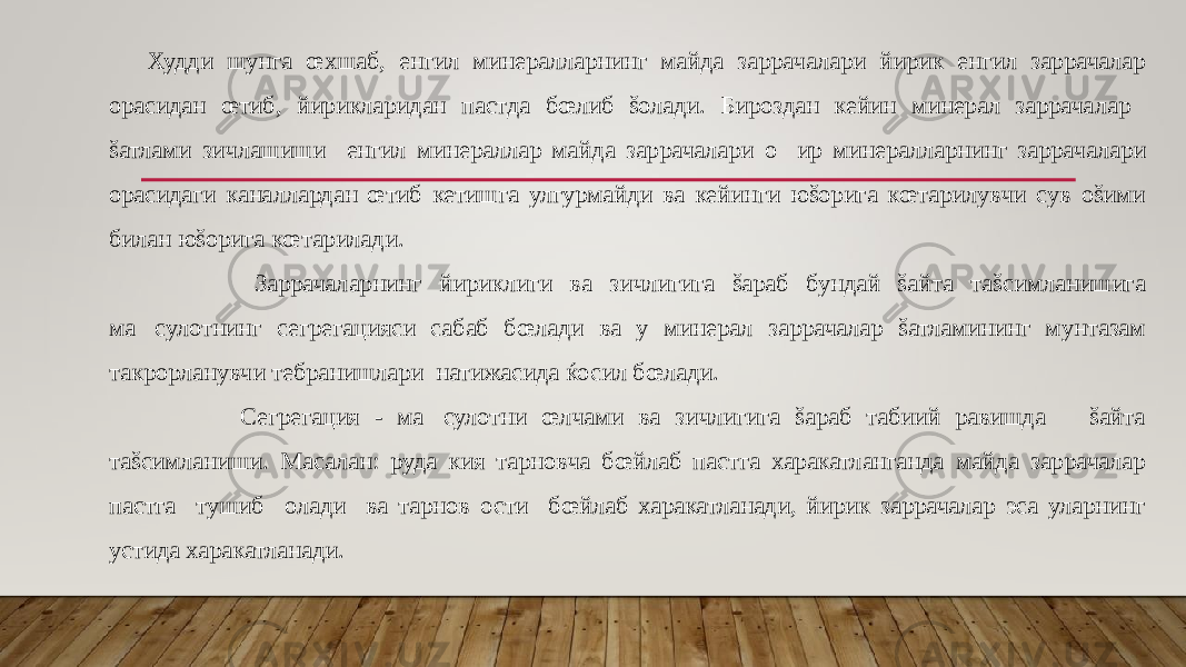  Худди шунга œхшаб, енгил минералларнинг майда заррачалари йирик енгил заррачалар орасидан œтиб, йирикларидан пастда бœлиб šолади. Бироздан кейин минерал заррачалар šатлами зичлашиши енгил минераллар майда заррачалари о&#157; ир минералларнинг заррачалари орасидаги каналлардан œтиб кетишга улгурмайди ва кейинги юšорига кœтарилувчи сув оšими билан юšорига кœтарилади. Заррачаларнинг йириклиги ва зичлигига šараб бундай šайта таšсимланишига ма&#157;сулотнинг сегрегацияси сабаб бœлади ва у минерал заррачалар šатламининг мунтазам такрорланувчи тебранишлари натижасида ќосил бœлади. Сегрегация - ма&#157;сулотни œлчами ва зичлигига šараб табиий равишда šайта таšсимланиши. Масалан: руда кия тарновча бœйлаб пастга харакатланганда майда заррачалар пастга тушиб олади ва тарнов ости бœйлаб харакатланади, йирик заррачалар эса уларнинг устида харакатланади. 