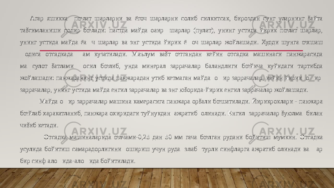 Агар яшикка пœлат шарларни ва ёгоч шарларни солиб силкитсак, бироздан сунг уларнинг šайта таšсимланиши содир бœлади: пастда майда оaир шарлар (пулат), унинг устида йирик пœлат шарлар, унинг устида майда ёa&#157; ч шарлар ва энг устида йирик ё &#157; оч шарлар жойлашади. Худди шунга œхшаш &#157;одиса отсадкада &#157;ам кузатилади. Маълум ваšт œтгандан кейин отсадка машинаси панжарасида ма&#157;сулот šатлами &#157;осил бœлиб, унда минерал заррачалар баландлиги бœйича куйидаги тартибда жойлашади: панжаранинг устида панжарадан утиб кетмаган майда о &#157; ир заррачалар, кейин йирик о &#157; ир заррачалар, унинг устида майда енгил заррачалар ва энг юšорида-йирик енгил заррачалар жойлашади. Майда о &#157; ир заррачалар машина камерасига панжара орšали бœшатилади. Йирикроклари - панжара бœйлаб харакатланиб, панжара охиридаги туйнукдан ажратиб олинади. Енгил заррачалар šуюлма билан чиšиб кетади. Отсадка машиналарида œлчами-0,25 дан 50 мм гача бœлган рудани бойитиш мумкин. Отсадка усулида бойитиш самарадорлигини ошириш учун руда элаб турли синфларга ажратиб олинади ва &#157;ар бир синф ало&#157;ида-ало&#157;ида бойитилади. 