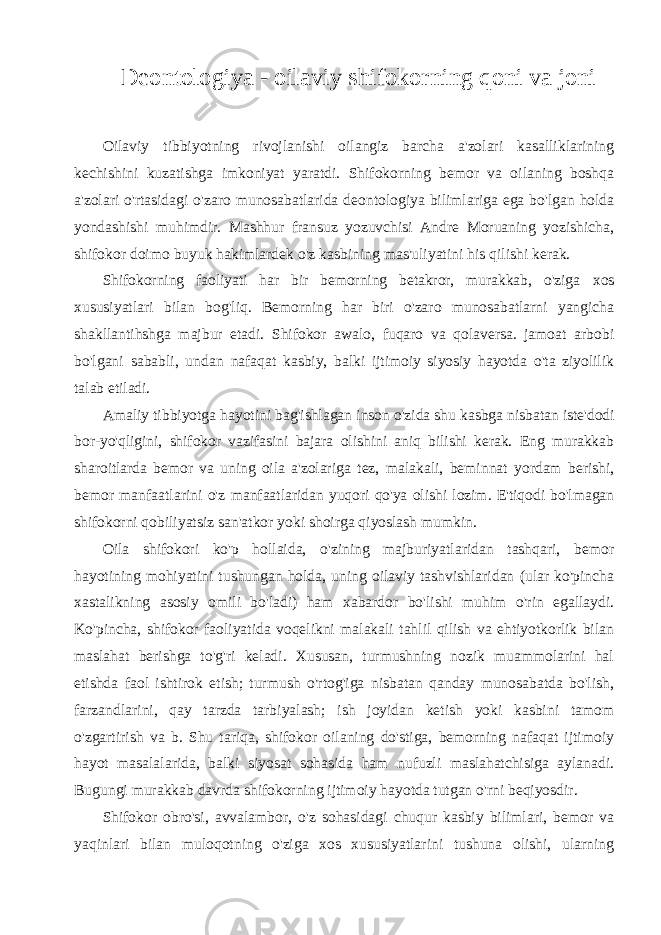 Deontologiya - oilaviy shifokorning qoni va joni Oilaviy tibbiyotning rivojlanishi oilangiz barcha a&#39;zolari kasalliklarining kechishini kuzatishga imkoniyat yaratdi. Shifokorning bemor va oilaning boshqa a&#39;zolari o&#39;rtasidagi o&#39;zaro munosabatlarida deontologiya bilimlariga ega bo&#39;lgan holda yondashishi muhimdir. Mashhur fransuz yozuvchisi Andre Moruaning yozishicha, shifokor doimo buyuk hakimlardek o&#39;z kasbining mas&#39;uliyatini his qilishi kerak. Shifokorning faoliyati har bir bemorning betakror, murakkab, o&#39;ziga xos xususiyatlari bilan bog&#39;liq. Bemorning har biri o&#39;zaro munosabatlarni yangicha shakllantihshga majbur etadi. Shifokor awalo, fuqaro va qolaversa. jamoat arbobi bo&#39;lgani sababli, undan nafaqat kasbiy, balki ijtimoiy siyosiy hayotda o&#39;ta ziyolilik talab etiladi. Amaliy tibbiyotga hayotini bag&#39;ishlagan inson o&#39;zida shu kasbga nisbatan iste&#39;dodi bor-yo&#39;qligini, shifokor vazifasini bajara olishini aniq bilishi kerak. Eng murakkab sharoitlarda bemor va uning oila a&#39;zolariga tez, malakali, beminnat yordam berishi, bemor manfaatlarini o&#39;z manfaatlaridan yuqori qo&#39;ya olishi lozim. E&#39;tiqodi bo&#39;lmagan shifokorni qobiliyatsiz san&#39;atkor yoki shoirga qiyoslash mumkin. Oila shifokori ko&#39;p hollaida, o&#39;zining majburiyatlaridan tashqari, bemor hayotining mohiyatini tushungan holda, uning oilaviy tashvishlaridan (ular ko&#39;pincha xastalikning asosiy omili bo&#39;ladi) ham xabardor bo&#39;lishi muhim o&#39;rin egallaydi. Ko&#39;pincha, shifokor faoliyatida voqelikni malakali tahlil qilish va ehtiyotkorlik bilan maslahat berishga to&#39;g&#39;ri keladi. Xususan, turmushning nozik muammolarini hal etishda faol ishtirok etish; turmush o&#39;rtog&#39;iga nisbatan qanday munosabatda bo&#39;lish, farzandlarini, qay tarzda tarbiyalash; ish joyidan ketish yoki kasbini tamom o&#39;zgartirish va b. Shu tariqa, shifokor oilaning do&#39;stiga, bemorning nafaqat ijtimoiy hayot masalalarida, balki siyosat sohasida ham nufuzli maslahatchisiga aylanadi. Bugungi murakkab davrda shifokorning ijtimoiy hayotda tutgan o&#39;rni beqiyosdir. Shifokor obro&#39;si, avvalambor, o&#39;z sohasidagi chuqur kasbiy bilimlari, bemor va yaqinlari bilan muloqotning o&#39;ziga xos xususiyatlarini tushuna olishi, ularning 