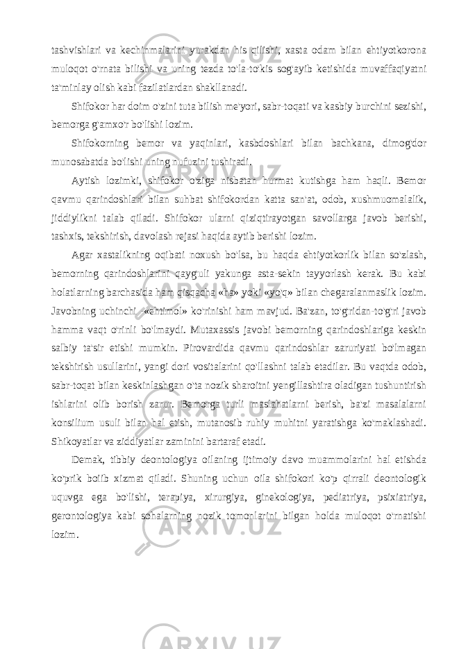 tashvishlari va kechinmalarini yurakdan his qilishi, xasta odam bilan ehtiyotkorona muloqot o&#39;rnata bilishi va uning tezda to&#39;la-to&#39;kis sog&#39;ayib ketishida muvaffaqiyatni ta&#39;minlay olish kabi fazilatlardan shakllanadi. Shifokor har doim o&#39;zini tuta bilish me&#39;yori, sabr-toqati va kasbiy burchini sezishi, bemorga g&#39;amxo&#39;r bo&#39;lishi lozim. Shifokorning bemor va yaqinlari, kasbdoshlari bilan bachkana, dimog&#39;dor munosabatda bo&#39;lishi uning nufuzini tushiradi. Aytish lozimki, shifokor o&#39;ziga nisbatan hurmat kutishga ham haqli. Bemor qavmu qarindoshlari bilan suhbat shifokordan katta san&#39;at, odob, xushmuomalalik, jiddiylikni talab qiladi. Shifokor ularni qiziqtirayotgan savollarga javob berishi, tashxis, tekshirish, davolash rejasi haqida aytib berishi lozim. Agar xastalikning oqibati noxush bo&#39;lsa, bu haqda ehtiyotkorlik bilan so&#39;zlash, bemorning qarindoshlarini qayg&#39;uli yakunga asta-sekin tayyorlash kerak. Bu kabi holatlarning barchasida ham qisqacha «ha» yoki «yo&#39;q» bilan chegaralanmaslik lozim. Javobning uchinchi -«ehtimol» ko&#39;rinishi ham mavjud. Ba&#39;zan, to&#39;g&#39;ridan-to&#39;g&#39;ri javob hamma vaqt o&#39;rinli bo&#39;lmaydi. Mutaxassis javobi bemorning qarindoshlariga keskin salbiy ta&#39;sir etishi mumkin. Pirovardida qavmu qarindoshlar zaruriyati bo&#39;lmagan tekshirish usullarini, yangi dori vositalarini qo&#39;llashni talab etadilar. Bu vaqtda odob, sabr-toqat bilan keskinlashgan o&#39;ta nozik sharoitni yengillashtira oladigan tushuntirish ishlarini olib borish zarur. Bemorga turli maslahatlarni berish, ba&#39;zi masalalarni konsilium usuli bilan hal etish, mutanosib ruhiy muhitni yaratishga ko&#39;maklashadi. Shikoyatlar va ziddiyatlar zaminini bartaraf etadi. Demak, tibbiy deontologiya oilaning ijtimoiy davo muammolarini hal etishda ko&#39;prik boiib xizmat qiladi. Shuning uchun oila shifokori ko&#39;p qirrali deontologik uquvga ega bo&#39;lishi, terapiya, xirurgiya, ginekologiya, pediatriya, psixiatriya, gerontologiya kabi sohalarning nozik tomonlarini bilgan holda muloqot o&#39;rnatishi lozim. 