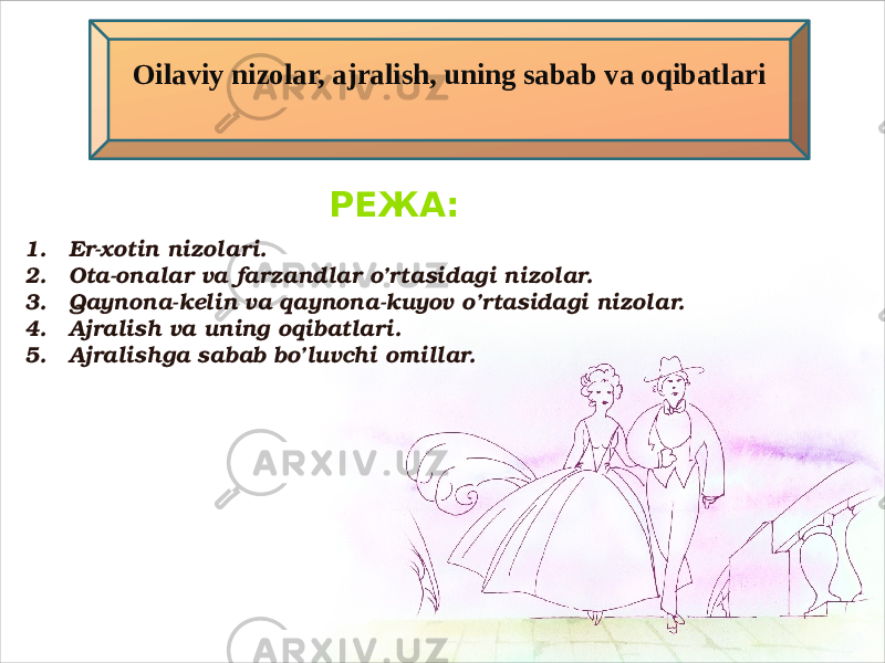 Oilaviy nizolar, ajralish, uning sabab va oqibatlari РЕЖА: 1. Er-xotin nizolari. 2. Ota-onalar va farzandlar o’rtasidagi nizolar. 3. Qaynona-kelin va qaynona-kuyov o’rtasidagi nizolar. 4. Ajralish va uning oqibatlari. 5. Ajralishga sabab bo’luvchi omillar. 01 