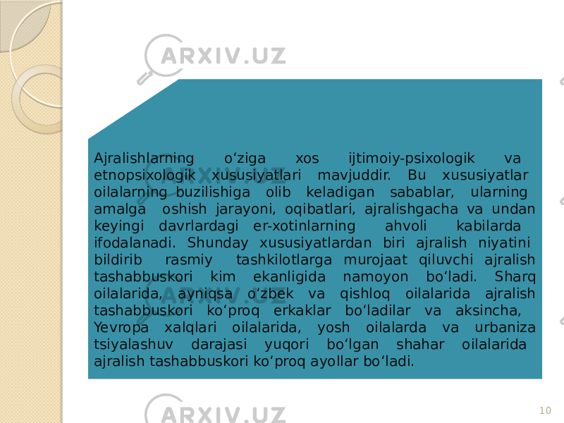 10Ajralishlarning o‘ziga xos ijtimoiy-psixologik va etnopsixologik xususiyatlari mavjuddir. Bu xususiyatlar oilalarning buzilishiga olib keladigan sabablar, ularning amalga oshish jarayoni, oqibatlari, ajralishgacha va undan keyingi davrlardagi er-xotinlarning ahvoli kabilarda ifodalanadi. Shunday xususiyatlardan biri ajralish niyatini bildirib rasmiy tashkilotlarga murojaat qiluvchi ajralish tashabbuskori kim ekanligida namoyon bo‘ladi. Sharq oilalarida, ayniqsa o‘zbek va qishloq oilalarida ajralish tashabbuskori ko‘proq erkaklar bo‘ladilar va aksincha, Yevropa xalqlari oilalarida, yosh oilalarda va urbaniza tsiyalashuv darajasi yuqori bo‘lgan shahar oilalarida ajralish tashabbuskori ko‘proq ayollar bo‘ladi. 