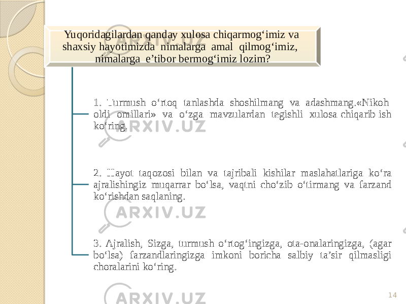 14Yuqoridagilardan qanday xulosa chiqarmog‘imiz va shaxsiy hayotimizda nimalarga amal qilmog‘imiz, nimalarga e’tibor bermog‘imiz lozim? 1. Turmush o‘rtoq tanlashda shoshilmang va adashmang.«Nikoh oldi omillari» va o‘zga mavzulardan tegishli xulosa chiqarib ish ko‘ring. 2. Hayot taqozosi bilan va tajribali kishilar maslahatlariga ko‘ra ajralishingiz muqarrar bo‘lsa, vaqtni cho‘zib o‘tirmang va farzand ko‘rishdan saqlaning. 3. Ajralish, Sizga, turmush o‘rtog‘ingizga, ota-onalaringizga, (agar bo‘lsa) farzandlaringizga imkoni boricha salbiy ta’sir qilmasligi choralarini ko‘ring. 