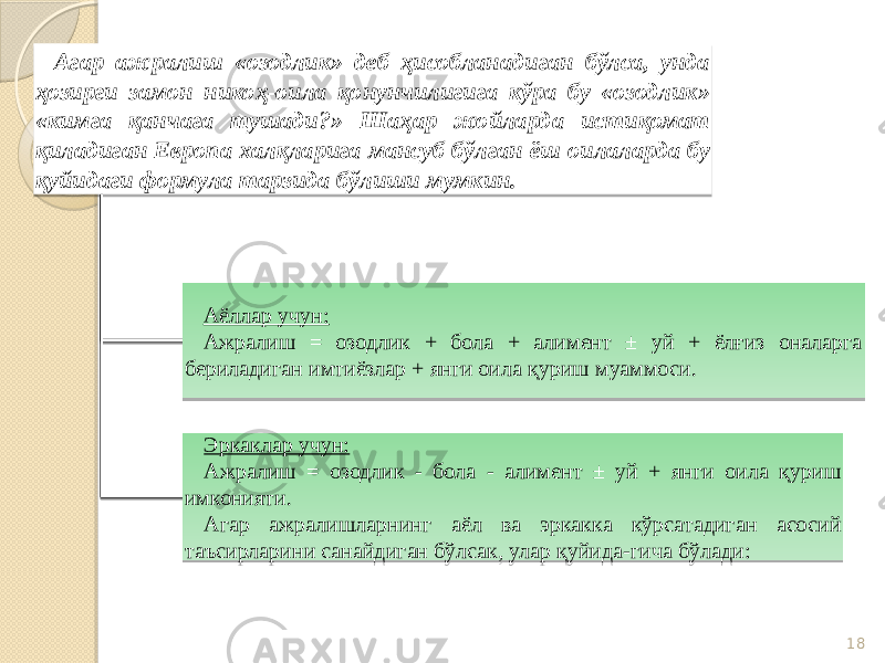 18Агар ажралиш «озодлик» деб ҳисобланадиган бўлса, унда ҳозирги замон никоҳ-оила қонунчилигига кўра бу «озодлик» «кимга қанчага тушади?» Шаҳар жойларда истиқомат қиладиган Европа халқларига мансуб бўлган ёш оилаларда бу қуйидаги формула тарзида бўлиши мумкин. Аёллар учун: Ажралиш = озодлик + бола + алимент ± уй + ёлғиз оналарга бериладиган имтиёзлар + янги оила қуриш муаммоси. Эркаклар учун: Ажралиш = озодлик - бола - алимент ± уй + янги оила қуриш имконияти. Агар ажралишларнинг аёл ва эркакка кўрсатадиган асосий таъсирларини санайдиган бўлсак, улар қуйида-гича бўлади: 3F 21 40 16 16 5F4E0E0E03 5F04 18 630513 5F04 0A 5F1003 06 