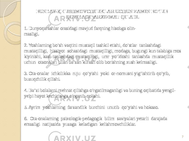 7BUNDAY KELISHMOVCHILIKLAR UCHUN ZAMIN BO‘LIB QUYIDAGILARXIZMAT QILADI. 1. Dunyoqarashlar orasidagi mavjud farqning hisobga olin- masligi. 2. Yoshlarning bo‘sh vaqtini mustaqil tashkil etishi, do‘stlar tanlashdagi mustaqilligi, hissiyot sohasidagi mustaqilligi, modaga, bugungi kun talabiga mos kiyinishi, kasb tanlashdagi mustaqilligi, umr yo‘ldoshi tanlashda mustaqillik uchun otaonalari bilan ba’zan kurash olib borishning xush kelmasligi. 3. Ota-onalar ichkilikka ruju qo‘yishi yoki or-nomusni yig‘ishtirib qo‘yib, buzuqchilik qilishi. 4. Ba’zi bolalarni mehnat qilishga o‘rgatilmaganligi va buning oqibatida yengil- yelpi hayot kechirishga o‘rganib qolishi. 5. Ayrim yoshlarning farzandlik burchini unutib qo‘yishi va hokazo. 6. Ota-onalarning psixologik-pedagogik bilim saviyalari yetarli darajada emasligi natijasida yuzaga keladigan kelishmovchiliklar. 