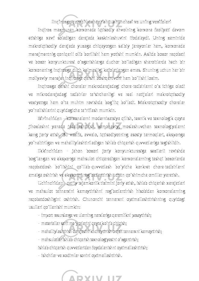 Inqirozga qarshi boshqarish tushunchasi va uning vazifalari Inqiroz mazmunan korxonada iqtisodiy ahvolning korxona faoliyati davom etishiga xavf soladigan darajada keskinlashuvini ifodalaydi. Uning zaminida makroiqtisodiy darajada yuzaga chiqayotgan salbiy jarayonlar ham, korxonada menejmentnig qoniqarli olib borilishi ham yotishi mumkin. Aslida bozor raqobati va bozor konyunkturasi o`zgarishlarga duchor bo`ladigan sharoitlarda hech bir korxonaning inqirozga duch kelmasligi kafolatlangan emas. Shuning uchun har bir moliyaviy menejer inqirozga qarshi boshqaruvchi ham bo`lishi lozim. Inqirozga qarshi choralar makrodarajadagi chora-tadbirlarni o`z ichiga oladi va mikrodarajadagi tadbirlar ta’sirchanligi va real natijalari makroiqtisodiy vaziyattga ham o`ta muhim ravishda bog`liq bo`ladi. Makroiqtisodiy choralar yo`nalishlarini quyidagicha ta’riflash mumkin. Birinchidan - korxonalarni modernizatsiya qilish, texnik va texnologik qayta jihozlashni yanada jadallashtirish, zamonaviy, moslashuvchan texnologiyalarni keng joriy etish. Bu vazifa, avvalo, iqtisodiyotning asosiy tarmoqlari, eksportga yo`naltirilgan va mahalliylashtiriladigan ishlab chiqarish quvvatlariga tegishlidir. Ikkinchidan - jahon bozori joriy konyunkturasiga sezilarli ravishda bog`langan va eksportga mahsulot chiqaradigan korxonalarning tashqi bozorlarda raqobatdosh bo`lishini qo`llab-quvvatlash bo`yicha konkret chora-tadbirlarni amalga oshirish va eksportni rag`batlantirish uchun qo`shimcha omillar yaratish. Uchinchidan - qat’iy tejamkorlik tizimini joriy etish, ishlab chiqarish xarajatlari va mahsulot tannarxini kamaytirishni rag`batlantirish hisobidan korxonalarning raqobatdoshligini oshirish. Chunonchi tannarxni optimallashtirishning quyidagi usullari qo`llanishi mumkin : - import resurslarga va ularning narxlariga qaramlikni pasaytirish; - materiallar sarfi me’yorlarini qayta ko`rib chiqish; - mahalliylashtirish darajasini kuchaytirish orqali tannarxni kamaytirish; - mahsulotlar ishlab chiqarish texnologiyasini o`zgartirish; ishlab chiqarish quvvatlaridan foydalanishni optimallashtirish; - ishchilar va xodimlar sonini optimallashtirish . 