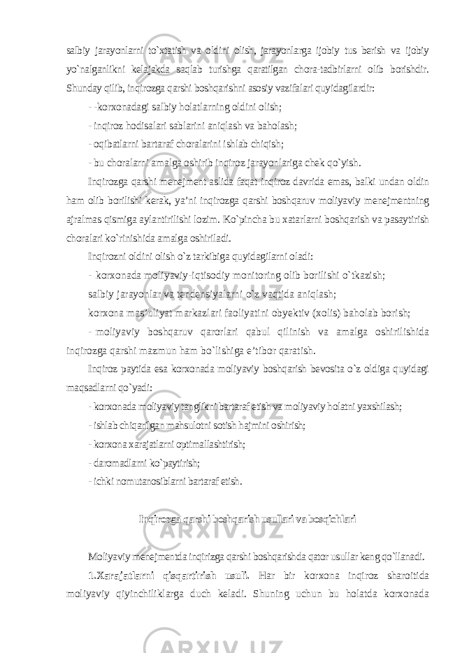 salbiy jarayonlarni to`xtatish va oldini olish, jarayonlarga ijobiy tus berish va ijobiy yo`nalganlikni kelajakda saqlab turishga qaratilgan chora-tadbirlarni olib borishdir. Shunday qilib, inqirozga qarshi boshqarishni asosiy vazifalari quyidagilardir: - -korxonadagi salbiy holatlarning oldini olish; - inqiroz hodisalari sablarini aniqlash va baholash; - oqibatlarni bartaraf choralarini ishlab chiqish; - bu choralarni amalga oshirib inqiroz jarayonlariga chek qo`yish. Inqirozga qarshi menejment aslida faqat inqiroz davrida emas, balki undan oldin ham olib borilishi kerak, ya’ni inqirozga qarshi boshqaruv moliyaviy menejmentning ajralmas qismiga aylantirilishi lozim. Ko`pincha bu xatarlarni boshqarish va pasaytirish choralari ko`rinishida amalga oshiriladi. Inqirozni oldini olish o`z tarkibiga quyidagilarni oladi : - korxonada moliyaviy-iqtisodiy monitoring olib borilishi o`tkazish; salbiy jarayonlar va tendensiyalarni o`z vaqtida aniqlash; korxona mas’uliyat markazlari faoliyatini obyektiv (xolis) baholab borish; - moliyaviy boshqaruv qarorlari qabul qilinish va amalga oshirilishida inqirozga qarshi mazmun ham bo`lishiga e’tibor qaratish. Inqiroz paytida esa korxonada moliyaviy boshqarish bevosita o`z oldiga quyidagi maqsadlarni qo`yadi : - korxonada moliyaviy tanglikni bartaraf etish va moliyaviy holatni yaxshilash; - ishlab chiqarilgan mahsulotni sotish hajmini oshirish; - korxona xarajatlarni optimallashtirish; - daromadlarni ko`paytirish; - ichki nomutanosiblarni bartaraf etish . Inqirozga qarshi boshqarish usullari va bosqichlari Moliyaviy menejmentda inqirizga qarshi boshqarishda qator usullar keng qo`llanadi . 1.Xarajatlarni qisqartirish usuli. Har bir korxona inqiroz sharoitida moliyaviy qiyinchiliklarga duch keladi. Shuning uchun bu holatda korxonada 