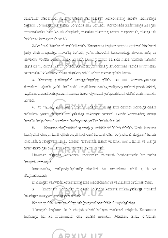 xarajatlar qisqariladi. Ularni qisqartirish asosan korxonaning asosiy faoliyatiga tegishli bo`lmagan xarajatlar bo`yicha olib boriladi. Korxonada xodimlarga bo`lgan munosabatlar ham ko`rib chiqiladi, masalan ularning sonini qisqartirish, ularga ish haklarini kamaytirish va h.k. 2.Optimal hisobotni tashkil etish. Korxonada inqiroz vaqtida optimal hisobotni joriy etish maqsadga muvofiq bo`ladi, ya’ni hisobotni korxonadagi ahvolni aniq va obyektiv yoritib berishi kerak bo`ladi. Buning uchun ba’zida hisob yuritish tizimini qayta ko`rib chiqish zarur bo`ladi. Ayniqsa, pul mablag`lari oqimlari haqida m’lumotlar va rentabellik ko`rsatkichlari obyektiv tahlil uchun xizmat qilishi lozim. 3. Korxona tuzilmasini reorganizatsiya qilish. Bu usul kompaniyanidagi firmalarni ajratib yoki bo`linishi orqali korxonaning moliyaviy xolatini yaxshilashini, kapitalni diversifikatsiyalashni hamda bozor qiymatini yo`qotishlarini oldini olish mumkin bo`ladi. 4. Pul mablag`larini oshirish usuli . Unda pul mablag`larini oshirish inqirozga qarshi tadbirlarni yetarli darajada moliyalashga imkoniyat yaratadi. Bunda korxonadagi asosiy kanallar bo`yicha pul oqimlarini kuchaytirish yo`llari ko`rib chiqiladi. 5. Korxona rivojlanishining asosiy yunalishlarini ishlab chiqish . Unda korxona faoliyatini chuqur tahlil qilish orqali inqirozni bartaraf etish bo`yicha strategiyani ishlab chiqiladi. Strategiyani ishlab chiqish jarayonida tashqi va ichki muhit tahlili va ularga ta’sir etayotgan omillarni ko`rib chiqish lozim bo`ladi. Umuman olganda, korxonani inqirozdan chiqarish boshqaruvida bir necha bosqichlar mavjud: korxonaning moliyaviy-iqtisodiy ahvolini har tomonlama tahlil qilish va diagnostikalash; aniqlangan vaziyatda korxonaning aniq maqsadlarini va vazifalarini oydinlashtirish; 3- korxonani inqirozdan chiqarish bo`yicha korxona imkoniyatlariga monand keladigan muayyan strategiyani tanlash. Korxonani inqirozdan chiqarish jarayoni bosqichlari quyidagicha : 1-bosqich Inqirozni kelib chiqish sababi bo`lgan markazni aniqlash. Korxonada inqirozga har xil muammolar olib kelishi mumkin. Masalan, ishlab chiqarish 