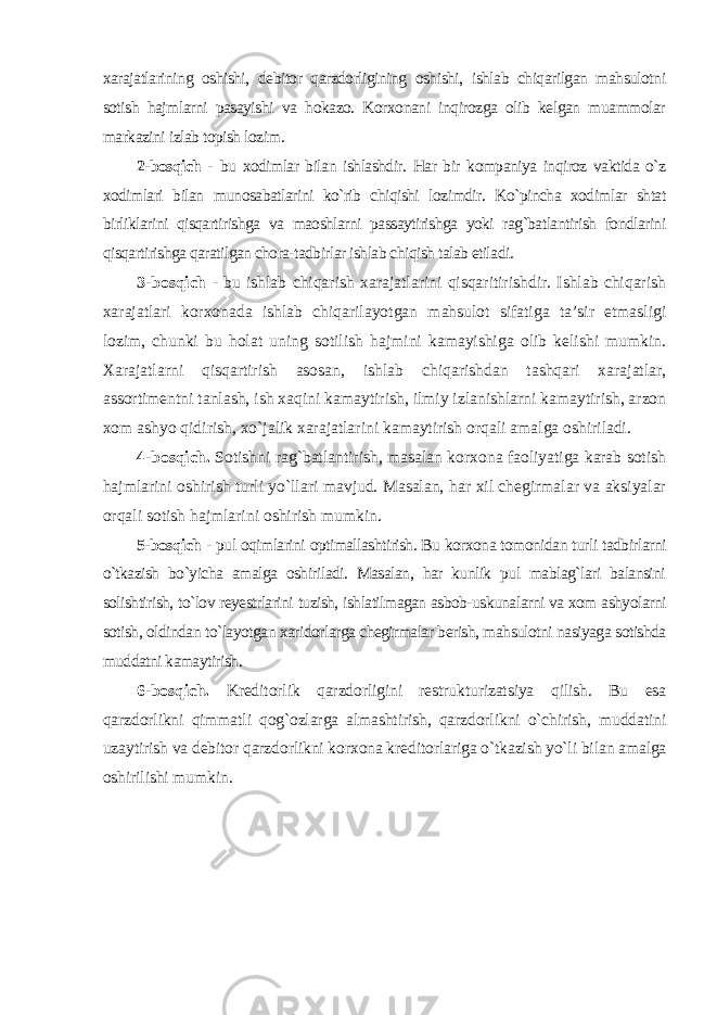 xarajatlarining oshishi, debitor qarzdorligining oshishi, ishlab chiqarilgan mahsulotni sotish hajmlarni pasayishi va hokazo. Korxonani inqirozga olib kelgan muammolar markazini izlab topish lozim . 2-bosqich - bu xodimlar bilan ishlashdir. Har bir kompaniya inqiroz vaktida o`z xodimlari bilan munosabatlarini ko`rib chiqishi lozimdir. Ko`pincha xodimlar shtat birliklarini qisqartirishga va maoshlarni passaytirishga yoki rag`batlantirish fondlarini qisqartirishga qaratilgan chora-tadbirlar ishlab chiqish talab etiladi . 3-bosqich - bu ishlab chiqarish xarajatlarini qisqaritirishdir. Ishlab chiqarish xarajatlari korxonada ishlab chiqarilayotgan mahsulot sifatiga ta’sir etmasligi lozim, chunki bu holat uning sotilish hajmini kamayishiga olib kelishi mumkin. Xarajatlarni qisqartirish asosan, ishlab chiqarishdan tashqari xarajatlar, assortimentni tanlash, ish xaqini kamaytirish, ilmiy izlanishlarni kamaytirish, arzon xom ashyo qidirish, xo`jalik xarajatlarini kamaytirish orqali amalga oshiriladi. 4-bosqich. Sotishni rag`batlantirish, masalan korxona faoliyatiga karab sotish hajmlarini oshirish turli yo`llari mavjud. Masalan, har xil chegirmalar va aksiyalar orqali sotish hajmlarini oshirish mumkin. 5-bosqich - pul oqimlarini optimallashtirish. Bu korxona tomonidan turli tadbirlarni o`tkazish bo`yicha amalga oshiriladi. Masalan, har kunlik pul mablag`lari balansini solishtirish, to`lov reyestrlarini tuzish, ishlatilmagan asbob-uskunalarni va xom ashyolarni sotish, oldindan to`layotgan xaridorlarga chegirmalar berish, mahsulotni nasiyaga sotishda muddatni kamaytirish. 6-bosqich. Kreditorlik qarzdorligini restrukturizatsiya qilish. Bu esa qarzdorlikni qimmatli qog`ozlarga almashtirish, qarzdorlikni o`chirish, muddatini uzaytirish va debitor qarzdorlikni korxona kreditorlariga o`tkazish yo`li bilan amalga oshirilishi mumkin . 