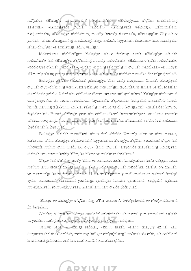 natijasida «Biologik tushunchalarni rivojlantirishi», «Biologiyada o‘qitish shakllarining sistemasi», «Biologiyada o‘qitish metodlari», «Biologiyada yekologik tushunchalarni rivojlantirish», «Biologiya o‘qitishning moddiy bazaviy sistemasi», «Pedagogika Oliy o‘quv yurtlari talaba biologlarning maktabdagi ishga metodik tayyorlash sistemasi» kabi nazariyalar ishlab chiqilgan va amaliyotga tadbiq yetilgan. Maktablarda o‘qitiladigan biologiya o‘quv fanlarga qarab «Biologiya o‘qitish metodikasi» fani «Biologiya o‘qitishning umumiy metodikasi», «Botanika o‘qitish metodikasi», «Zoologiya o‘kitish metodikasi», «Odam va uning salomatligini o‘qitish metodikasi» va nihoyat «Umumiy biologiyaning o‘qitish metodikasi» kabi xususiy o‘qitish metodika fanlariga ajratiladi. Biologiya o‘qitish metodikasi psixologiya bilan uzviy aloqadadir, Chunki, biologiyani o‘qitish o‘quvchilarning yosh xususiyatlariga mos bo‘lgan taqdirdagina samara beradi. Masalan o‘smirlarda ya’ni 5-6 sinf o‘quvchilarida diqqati beqaror bo‘lgani sababli biologiya o‘qituvchisi dars jarayonida bir necha metodlardan foydalanib, o‘quvchilar faoliyatini almashtirib turadi, hamda ularning tafakkurini konkret yekanligini e’tiborga olib, ko‘rgazmali vositalardan ko‘proq foydalaniladi. Yuqori sinflarda yesa o‘quvchilar dikqati barqarorlashgani va ularda abstrakt tafakkur rivojlangani uchun darslar ko‘proq ma’ruza shaklida o‘tkazilishi va bir, ikki metoddan foydalanish kifoya qiladi. Biologiya o‘qitish metodikasi o‘quv fani sifatida Umumiy o‘rta va o‘rta maxsus, kasbxunar ta’lim biologiya o‘qituvchisini tayyorlashda biologiya o‘qitish metodikasi o‘quv fani nihoyatda muhim o‘rin tutadi. Bu o‘quv fanini o‘qitish jarayonida talabalarning biologiyani o‘qitish uchun zarur kasbiy bilim, ko‘nikma va malakalar shakllanadi. O‘quv fani o‘zining asosiy bilim va ma’lumot berish funksiyasidan kelib chiqqan holda ma’lum tartib asosida tuzilgan. Oliy maktab biologiya o‘qitish metodikasi darsligi o‘z tuzilishi va mazmuniga ko‘ra fanga yaqinroq. U o‘z tarkibiga ilmiy ma’lumotlardan tashqari fandagi ayrim munozarali masalalarni yechishga qaratilgan turlicha qarashlarni, xaqiqatni topishda muvafaqkiyatli yo muvafaqqiyasiz izlanishlarni ham o‘zida ifoda qiladi. Kimyo va biologiya o‘qitishning bilim beruvchi, tarbiyalovchi va rivojlantiruvchi funksiyalari. O’qitish, bilim olish - kimyo asoslarini ozlashtirish uchun amaliy muammolarni qo’yish va yechish, hozirgi zamon hayotida kimyoning ahamiyatini aniqlash. Tarbiya berish – vatanga sadoqat, vatanni asrash, vatanni taraqqiy ettirish kabi dunyoqarashni shakllantirish, mehnatga bo’lgan ehtiyojni ongli ravishda xis etish, o’quvchilarni ishchi kasbiga ihlosini oshirish, atrof muhitni muhofaza qilish. 