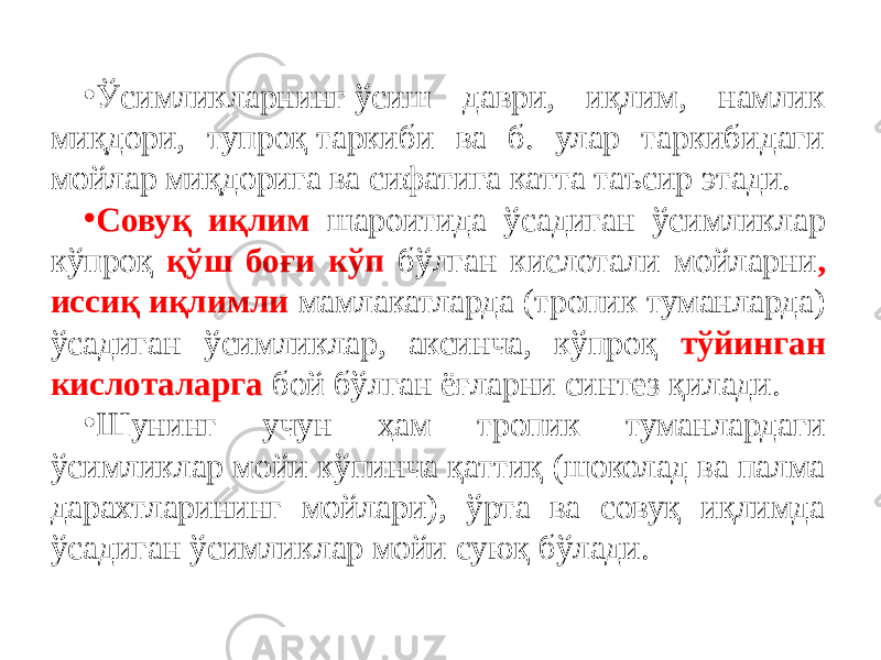 • Ўсимликларнинг ўсиш даври, иқлим, намлик миқдори, тупроқ таркиби ва б. улар таркибидаги мойлар миқдорига ва сифатига катта таъсир этади. • Совуқ иқлим шароитида ўсадиган ўсимликлар кўпроқ қўш боғи кўп бўлган кислотали мойларни , иссиқ иқлимли мамлакатларда (тропик туманларда) ўсадиган ўсимликлар, аксинча, кўпроқ тўйинган кислоталарга бой бўлган ёғларни синтез қилади. • Шунинг учун ҳам тропик туманлардаги ўсимликлар мойи кўпинча қаттиқ (шоколад ва палма дарахтларининг мойлари), ўрта ва совуқ иқлимда ўсадиган ўсимликлар мойи суюқ бўлади. 