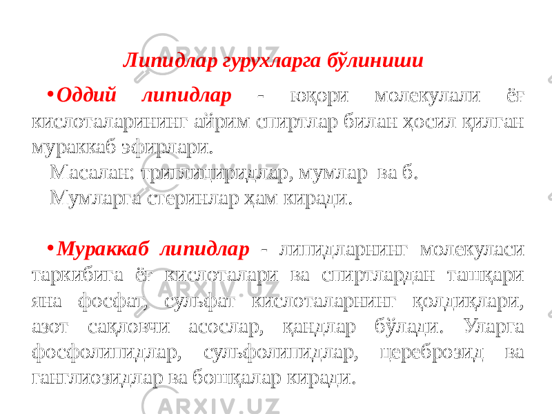 Липидлар гурухларга бўлиниши • Оддий липидлар - юқори молекулали ёғ кислоталарининг айрим спиртлар билан ҳосил қилган мураккаб эфирлари. Масалан: триглициридлар, мумлар ва б. Мумларга стеринлар ҳам киради. • Мураккаб липидлар - липидларнинг молекуласи таркибига ёғ кислоталари ва спиртлардан ташқари яна фосфат, сульфат кислоталарнинг қолдиқлари, азот сақловчи асослар, қандлар бўлади. Уларга фосфолипидлар, сульфолипидлар, цереброзид ва ганглиозидлар ва бошқалар киради. 