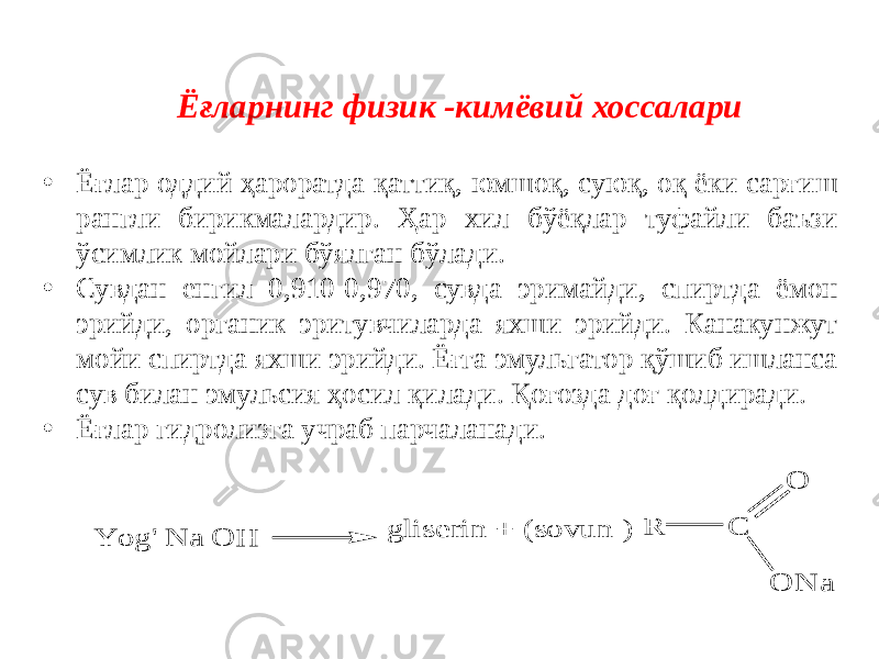 Ёғларнинг физик -кимёвий хоссалари • Ёғлар оддий ҳароратда қаттиқ, юмшоқ, суюқ, оқ ёки сарғиш рангли бирикмалардир. Ҳар хил бўёқлар туфайли баъзи ўсимлик мойлари бўялган бўлади. • Сувдан енгил 0,910-0,970, сувда эримайди, спиртда ёмон эрийди, органик эритувчиларда яхши эрийди. Канакунжут мойи спиртда яхши эрийди. Ёғга эмульгатор қўшиб ишланса сув билан эмульсия ҳосил қилади. Қоғозда доғ қолдиради. • Ёғлар гидролизга учраб парчаланади.Y o g &#39; N a O H g lis e rin + (s o v u n ) C R O O N a 