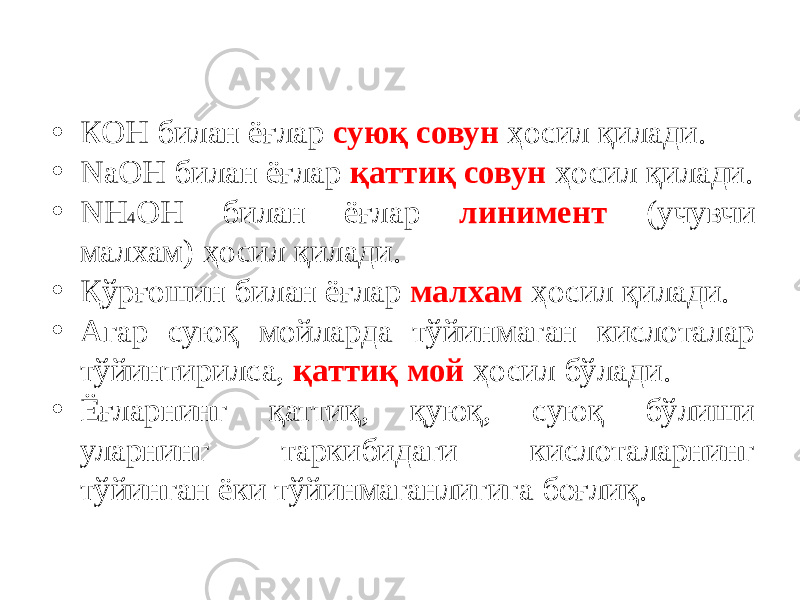 • КОН билан ёғлар суюқ совун ҳосил қилади. • NаОН билан ёғлар қаттиқ совун ҳосил қилади. • NH 4 ОН билан ёғлар линимент (учувчи малхам) ҳосил қилади. • Қўрғошин билан ёғлар малхам ҳосил қилади. • Агар суюқ мойларда тўйинмаган кислоталар тўйинтирилса, қаттиқ мой ҳосил бўлади. • Ёғларнинг қаттиқ, қуюқ, суюқ бўлиши уларнинг таркибидаги кислоталарнинг тўйинган ёки тўйинмаганлигига боғлиқ. 