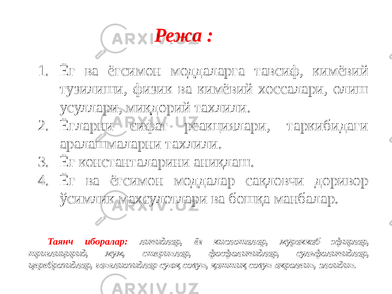 Режа : 1. Ёғ ва ёғсимон моддаларга тавсиф, кимёвий тузилиши, физик ва кимёвий хоссалари, олиш усуллари, миқдорий тахлили. 2. Ёғларни сифат реакциялари, таркибидаги аралашмаларни тахлили. 3. Ёғ константаларини аниқлаш. 4. Ёғ ва ёғсимон моддалар сақловчи доривор ўсимлик маҳсулотлари ва бошқа манбалар. Таянч иборалар: липидлар, ёғ кислоталар, мураккаб эфирлар, триглицирид, мум, стеринлар, фосфолипидлар, сульфолипидлар, цереброзидлар, ганглиозидлар суюқ совун, қаттиқ совун акролеин, элоидин. 