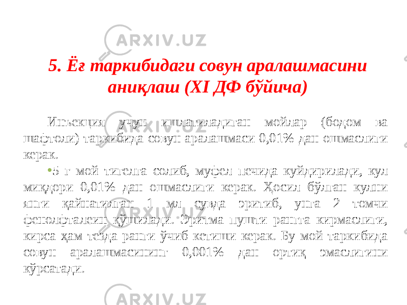 5. Ёғ таркибидаги совун аралашмасини аниқлаш (XI ДФ бўйича) Инъекция учун ишлатиладиган мойлар (бодом ва шафтоли) таркибида совун аралашмаси 0,01% дан ошмаслиги керак. • 5 г мой тигелга солиб, муфел печида куйдирилади, кул миқдори 0,01% дан ошмаслиги керак. Ҳосил бўлган кулни янги қайнатилган 1 мл сувда эритиб, унга 2 томчи фенолфталеин қўшилади. Эритма пушти рангга кирмаслиги, кирса ҳам тезда ранги ўчиб кетиши керак. Бу мой таркибида совун аралашмасининг 0,001% дан ортиқ эмаслигини кўрсатади. 