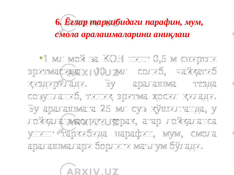 6. Ёғлар таркибидаги парафин, мум, смола аралашмаларини аниқлаш • 1 мл мой ва КОН нинг 0,5 м спиртли эритмасидан 10 мл солиб, чайқатиб қиздирилади. Бу аралашма тезда совунланиб, тиниқ эритма ҳосил қилади. Бу аралашмага 25 мл сув қўшилганда, у лойқаланмаслиги керак, агар лойқаланса унинг таркибида парафин, мум, смола аралашмалари борлиги маълум бўлади. 