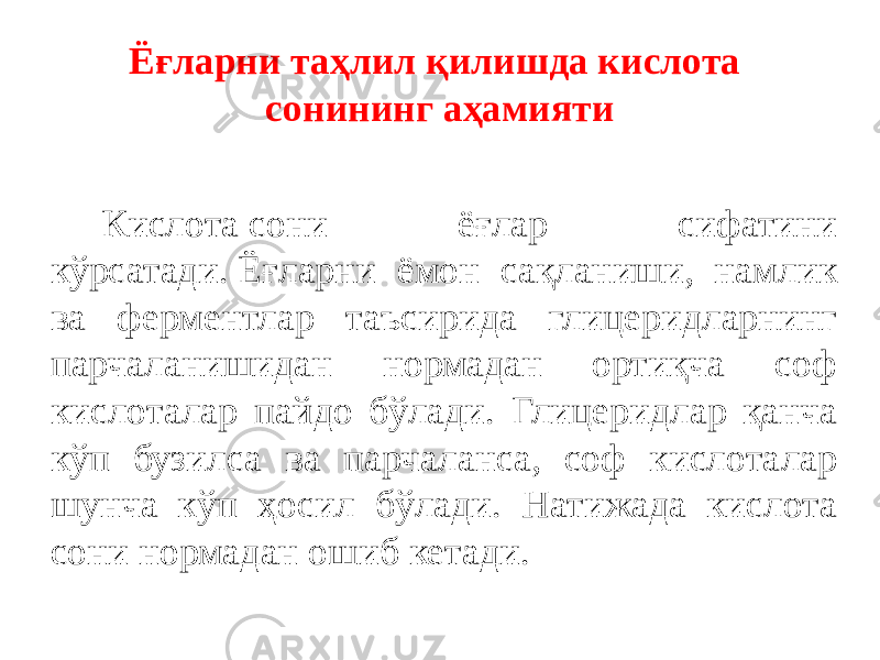 Ёғларни таҳлил қилишда кислота сонининг аҳамияти Кислота сони ёғлар сифатини кўрсатади. Ёғларни ёмон сақланиши, намлик ва ферментлар таъсирида глицеридларнинг парчаланишидан нормадан ортиқча соф кислоталар пайдо бўлади. Глицеридлар қанча кўп бузилса ва парчаланса, соф кислоталар шунча кўп ҳосил бўлади. Натижада кислота сони нормадан ошиб кетади. 