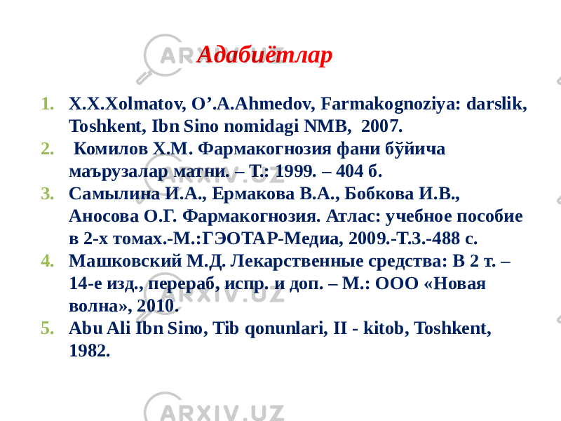 Адабиётлар 1. X.X.Xolmatov, O’.A.Ahmеdov, Farmakognoziya: darslik, Toshkеnt, Ibn Sino nomidagi NMB, 2007. 2. Комилов Х.М. Фармакогнозия фани бўйича маърузалар матни. – Т.: 1999. – 404 б. 3. Самылина И.А., Ермакова В.А., Бобкова И.В., Аносова О.Г. Фармакогнозия. Атлас: учебное пособие в 2-х томах.-М.:ГЭОТАР-Медиа, 2009.-Т.3.-488 с. 4. Машковский М.Д. Лекарственные средства: В 2 т. – 14-е изд., перераб, испр. и доп. – М.: ООО «Новая волна», 2010. 5. Abu Ali Ibn Sino, Tib qonunlari, II - kitob, Toshkеnt, 1982. 