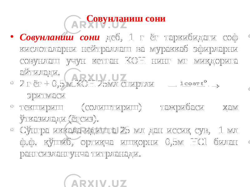 Совунланиш сони • Совунланиш сони деб, 1 г ёғ таркибидаги соф кислоталарни нейтраллаш ва мураккаб эфирларни совунлаш учун кетган КОН нинг мг миқдорига айтилади. • 2 г ёғ + 0,5 м КОН 25мл спиртли эритмаси • текшириш (солиштириш) тажрибаси ҳам ўтказилади (ёғсиз). • Сўнгра иккала идишга 25 мл дан иссиқ сув, 1 мл ф.ф. қўшиб, ортиқча ишқорни 0,5м НСl билан рангсизлангунча титрланади.    0 t соат 1 