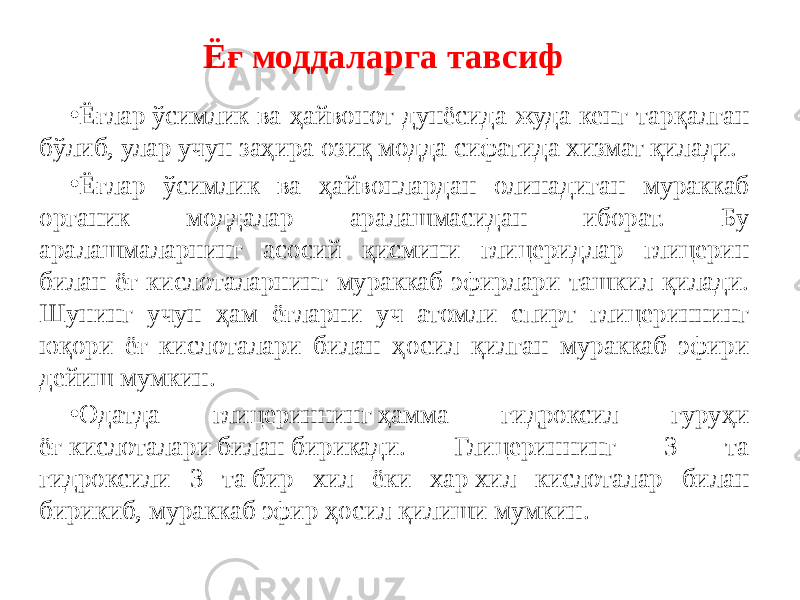 Ёғ моддаларга тавсиф • Ёғлар ўсимлик ва ҳайвонот дунёсида жуда кенг тарқалган бўлиб, улар учун заҳира озиқ модда сифатида хизмат қилади. • Ёғлар ўсимлик ва ҳайвонлардан олинадиган мураккаб органик моддалар аралашмасидан иборат. Бу аралашмаларнинг асосий қисмини глицеридлар глицерин билан ёғ кислоталарнинг мураккаб эфирлари ташкил қилади. Шунинг учун ҳам ёғларни уч атомли спирт глицериннинг юқори ёғ кислоталари билан ҳосил қилган мураккаб эфири дейиш мумкин. • Одатда глицериннинг ҳамма гидроксил гуруҳи ёғ кислоталари билан бирикади. Глицериннинг 3 та гидроксили 3 та бир хил ёки хар хил кислоталар билан бирикиб, мураккаб эфир ҳосил қилиши мумкин. 