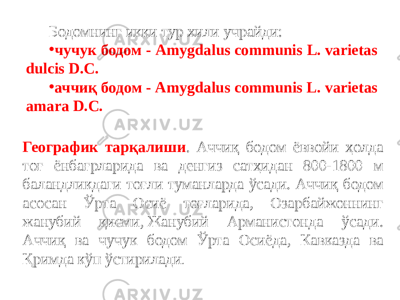 Бодомнинг икки тур хили учрайди: • чучук бодом - Amygdalus communis L. varietas dulcis D.С.  • аччиқ бодом - Amygdalus communis L. varietas аmаrа D.С. Географик тарқалиши . Аччиқ бодом ёввойи ҳолда тоғ ёнбағрларида ва денгиз сатҳидан 800-1800 м баландликдаги тоғли туманларда ўсади. Аччиқ бодом асосан Ўрта Осиё тоғларида, Озарбайжоннинг жанубий қисми, Жанубий Арманистонда ўсади. Аччиқ ва чучук бодом Ўрта Осиёда, Кавказда ва Қримда кўп ўстирилади . 