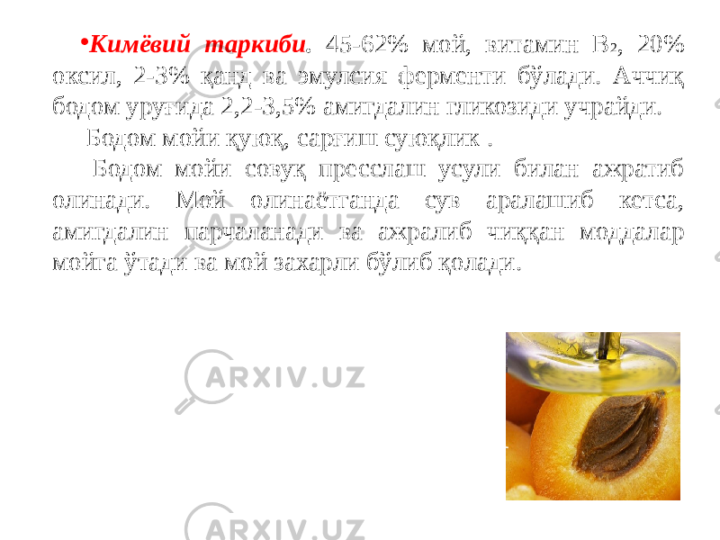 • Кимёвий таркиби . 45-62% мой, витамин В 2 , 20% оксил, 2-3% қанд ва эмулсия ферменти бўлади. Аччиқ бодом уруғида 2,2-3,5% амигдалин гликозиди учрайди. Бодом мойи қуюқ, сарғиш суюқлик . Бодом мойи совуқ пресслаш усули билан ажратиб олинади. Мой олинаётганда сув аралашиб кетса, амигдалин парчаланади ва ажралиб чиққан моддалар мойга ўтади ва мой захарли бўлиб қолади. 