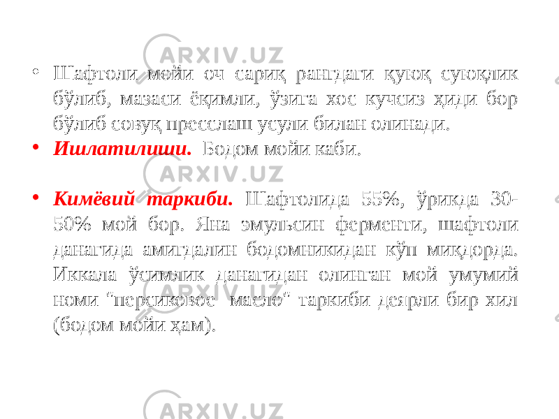 • Шафтоли мойи оч сариқ рангдаги қуюқ суюқлик бўлиб, мазаси ёқимли, ўзига хос кучсиз ҳиди бор бўлиб совуқ пресслаш усули билан олинади. • Ишлатилиши. Бодом мойи каби. • Кимёвий таркиби. Шафтолида 55%, ўрикда 30- 50% мой бор. Яна эмульсин ферменти, шафтоли данагида амигдалин бодомникидан кўп миқдорда. Иккала ўсимлик данагидан олинган мой умумий номи &#34;персиковое масло&#34; таркиби деярли бир хил (бодом мойи ҳам). 